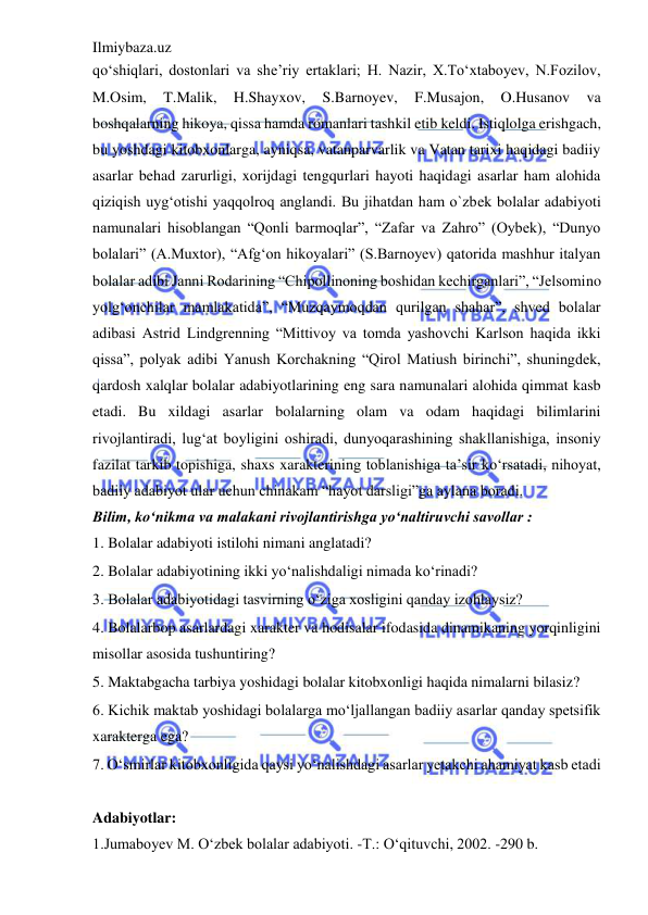 Ilmiybaza.uz 
 
qo‘shiqlari, dostonlari va she’riy ertaklari; H. Nazir, X.To‘xtaboyev, N.Fozilov, 
M.Osim, 
T.Malik, 
H.Shayxov, 
S.Barnoyev, 
F.Musajon, 
O.Husanov 
va 
boshqalarning hikoya, qissa hamda romanlari tashkil etib keldi. Istiqlolga erishgach, 
bu yoshdagi kitobxonlarga, ayniqsa, vatanparvarlik va Vatan tarixi haqidagi badiiy 
asarlar behad zarurligi, xorijdagi tengqurlari hayoti haqidagi asarlar ham alohida 
qiziqish uyg‘otishi yaqqolroq anglandi. Bu jihatdan ham o`zbek bolalar adabiyoti 
namunalari hisoblangan “Qonli barmoqlar”, “Zafar va Zahro” (Oybek), “Dunyo 
bolalari” (A.Muxtor), “Afg‘on hikoyalari” (S.Barnoyev) qatorida mashhur italyan 
bolalar adibi Janni Rodarining “Chipollinoning boshidan kechirganlari”, “Jelsomino 
yolg‘onchilar mamlakatida”, “Muzqaymoqdan qurilgan shahar”, shved bolalar 
adibasi Astrid Lindgrenning “Mittivoy va tomda yashovchi Karlson haqida ikki 
qissa”, polyak adibi Yanush Korchakning “Qirol Matiush birinchi”, shuningdek, 
qardosh xalqlar bolalar adabiyotlarining eng sara namunalari alohida qimmat kasb 
etadi. Bu xildagi asarlar bolalarning olam va odam haqidagi bilimlarini 
rivojlantiradi, lug‘at boyligini oshiradi, dunyoqarashining shakllanishiga, insoniy 
fazilat tarkib topishiga, shaxs xarakterining toblanishiga ta’sir ko‘rsatadi, nihoyat, 
badiiy adabiyot ular uchun chinakam “hayot darsligi”ga aylana boradi. 
Bilim, ko‘nikma va malakani rivojlantirishga yo‘naltiruvchi savollar : 
1. Bolalar adabiyoti istilohi nimani anglatadi?  
2. Bolalar adabiyotining ikki yo‘nalishdaligi nimada ko‘rinadi?  
3. Bolalar adabiyotidagi tasvirning o‘ziga xosligini qanday izohlaysiz?  
4. Bolalarbop asarlardagi xarakter va hodisalar ifodasida dinamikaning yorqinligini 
misollar asosida tushuntiring?  
5. Maktabgacha tarbiya yoshidagi bolalar kitobxonligi haqida nimalarni bilasiz?  
6. Kichik maktab yoshidagi bolalarga mo‘ljallangan badiiy asarlar qanday spetsifik 
xarakterga ega?  
7. O‘smirlar kitobxonligida qaysi yo‘nalishdagi asarlar yetakchi ahamiyat kasb etadi 
 
Adabiyotlar: 
 
1.Jumaboyev M. O‘zbek bolalar adabiyoti. -T.: O‘qituvchi, 2002. -290 b. 
