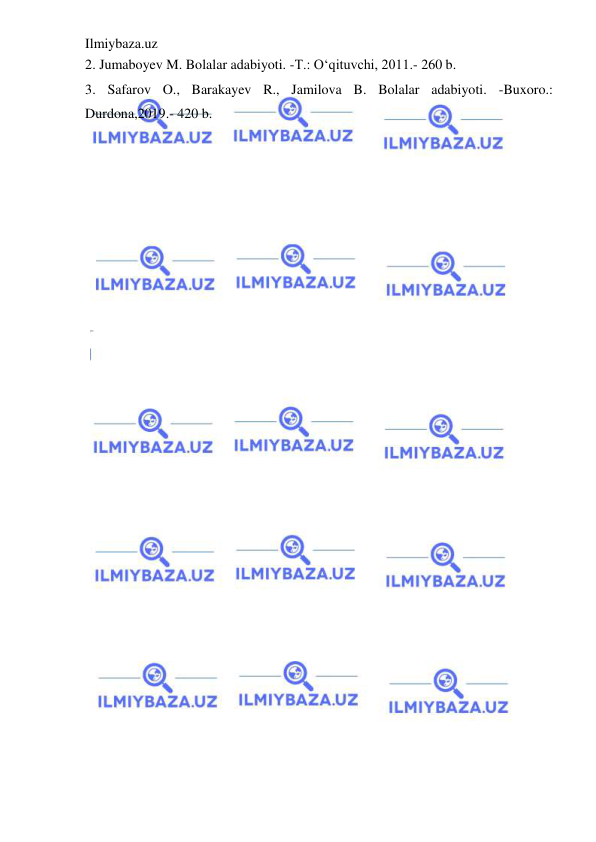 Ilmiybaza.uz 
 
2. Jumaboyev M. Bolalar adabiyoti. -T.: O‘qituvchi, 2011.- 260 b.  
3. Safarov O., Barakayev R., Jamilova B. Bolalar adabiyoti. -Buxoro.: 
Durdona,2019.- 420 b. 
 
