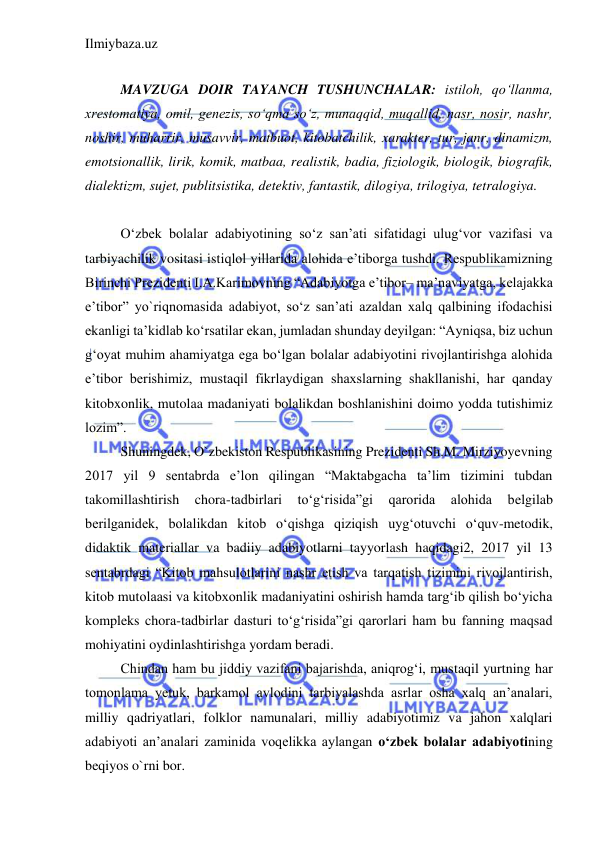 Ilmiybaza.uz 
 
 
MAVZUGA DOIR TAYANCH TUSHUNCHALAR: istiloh, qo‘llanma, 
xrestomatiya, omil, genezis, so‘qma so‘z, munaqqid, muqallid, nasr, nosir, nashr, 
noshir, muharrir, musavvir, matbuot, kitobatchilik, xarakter, tur, janr, dinamizm, 
emotsionallik, lirik, komik, matbaa, realistik, badia, fiziologik, biologik, biografik, 
dialektizm, sujet, publitsistika, detektiv, fantastik, dilogiya, trilogiya, tetralogiya. 
 
O‘zbek bolalar adabiyotining so‘z san’ati sifatidagi ulug‘vor vazifasi va 
tarbiyachilik vositasi istiqlol yillarida alohida e’tiborga tushdi. Respublikamizning 
Birinchi Prezidenti I.A.Karimovning “Adabiyotga e’tibor– ma’naviyatga, kelajakka 
e’tibor” yo`riqnomasida adabiyot, so‘z san’ati azaldan xalq qalbining ifodachisi 
ekanligi ta’kidlab ko‘rsatilar ekan, jumladan shunday deyilgan: “Ayniqsa, biz uchun 
g‘oyat muhim ahamiyatga ega bo‘lgan bolalar adabiyotini rivojlantirishga alohida 
e’tibor berishimiz, mustaqil fikrlaydigan shaxslarning shakllanishi, har qanday 
kitobxonlik, mutolaa madaniyati bolalikdan boshlanishini doimo yodda tutishimiz 
lozim”. 
Shuningdek, O`zbekiston Respublikasining Prezidenti Sh.M. Mirziyoyevning 
2017 yil 9 sentabrda e’lon qilingan “Maktabgacha ta’lim tizimini tubdan 
takomillashtirish 
chora-tadbirlari 
to‘g‘risida”gi 
qarorida 
alohida 
belgilab 
berilganidek, bolalikdan kitob o‘qishga qiziqish uyg‘otuvchi o‘quv-metodik, 
didaktik materiallar va badiiy adabiyotlarni tayyorlash haqidagi2, 2017 yil 13 
sentabrdagi “Kitob mahsulotlarini nashr etish va tarqatish tizimini rivojlantirish, 
kitob mutolaasi va kitobxonlik madaniyatini oshirish hamda targ‘ib qilish bo‘yicha 
kompleks chora-tadbirlar dasturi to‘g‘risida”gi qarorlari ham bu fanning maqsad 
mohiyatini oydinlashtirishga yordam beradi.  
Chindan ham bu jiddiy vazifani bajarishda, aniqrog‘i, mustaqil yurtning har 
tomonlama yetuk, barkamol avlodini tarbiyalashda asrlar osha xalq an’analari, 
milliy qadriyatlari, folklor namunalari, milliy adabiyotimiz va jahon xalqlari 
adabiyoti an’analari zaminida voqelikka aylangan o‘zbek bolalar adabiyotining 
beqiyos o`rni bor.  
