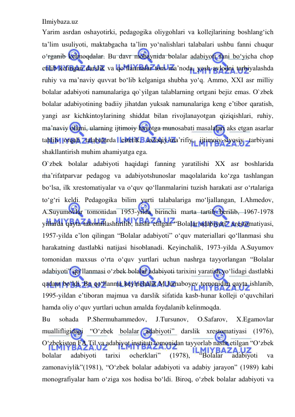 Ilmiybaza.uz 
 
Yarim asrdan oshayotirki, pedagogika oliygohlari va kollejlarining boshlang‘ich 
ta’lim usuliyoti, maktabgacha ta’lim yo‘nalishlari talabalari ushbu fanni chuqur 
o‘rganib kelmoqdalar. Bu davr mobaynida bolalar adabiyoti fani bo‘yicha chop 
etilib kelingan darslik va qo‘llanmalar tom ma’noda, yosh avlodni tarbiyalashda 
ruhiy va ma’naviy quvvat bo‘lib kelganiga shubha yo‘q. Ammo, XXI asr milliy 
bolalar adabiyoti namunalariga qo`yilgan talablarning ortgani bejiz emas. O`zbek 
bolalar adabiyotining badiiy jihatdan yuksak namunalariga keng e’tibor qaratish, 
yangi asr kichkintoylarining shiddat bilan rivojlanayotgan qiziqishlari, ruhiy, 
ma’naviy olami, ularning ijtimoiy hayotga munosabati masalalari aks etgan asarlar 
tahlili orqali talabalarda estetik, axloqiy-ma’rifiy, ijtimoiy-siyosiy tarbiyani 
shakllantirish muhim ahamiyatga ega.  
O`zbek bolalar adabiyoti haqidagi fanning yaratilishi XX asr boshlarida 
ma’rifatparvar pedagog va adabiyotshunoslar maqolalarida ko‘zga tashlangan 
bo‘lsa, ilk xrestomatiyalar va o‘quv qo‘llanmalarini tuzish harakati asr o‘rtalariga 
to‘g‘ri keldi. Pedagogika bilim yurti talabalariga mo‘ljallangan, I.Ahmedov, 
A.Suyumovlar tomonidan 1953-yilda birinchi marta tartib berilib, 1967-1978 
yillarda qayta takomillashtirilib, nashr etilgan “Bolalar adabiyoti” xrestomatiyasi, 
1957-yilda e’lon qilingan “Bolalar adabiyoti” o‘quv materiallari qo‘llanmasi shu 
harakatning dastlabki natijasi hisoblanadi. Keyinchalik, 1973-yilda A.Suyumov 
tomonidan maxsus o‘rta o‘quv yurtlari uchun nashrga tayyorlangan “Bolalar 
adabiyoti” qo‘llanmasi o‘zbek bolalar adabiyoti tarixini yaratish yo‘lidagi dastlabki 
qadam bo‘ldi. Bu qo‘llanma keyinchalik M.Jumaboyev tomonidan qayta ishlanib, 
1995-yildan e’tiboran majmua va darslik sifatida kasb-hunar kolleji o‘quvchilari 
hamda oliy o‘quv yurtlari uchun amalda foydalanib kelinmoqda.  
Bu 
sohada 
P.Shermuhammedov, 
J.Tursunov, 
O.Safarov, 
X.Egamovlar 
muallifligidagi “O‘zbek bolalar adabiyoti” darslik xrestomatiyasi (1976), 
O‘zbekiston FA Til va adabiyot instituti tomonidan tayyorlab nashr etilgan “O‘zbek 
bolalar 
adabiyoti 
tarixi 
ocherklari” 
(1978), 
“Bolalar 
adabiyoti 
va 
zamonaviylik”(1981), “O‘zbek bolalar adabiyoti va adabiy jarayon” (1989) kabi 
monografiyalar ham o‘ziga xos hodisa bo‘ldi. Biroq, o‘zbek bolalar adabiyoti va 
