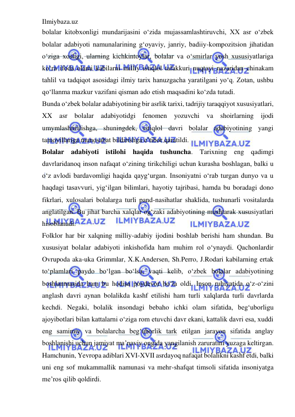 Ilmiybaza.uz 
 
bolalar kitobxonligi mundarijasini o‘zida mujassamlashtiruvchi, XX asr o‘zbek 
bolalar adabiyoti namunalarining g‘oyaviy, janriy, badiiy-kompozitsion jihatidan 
o‘ziga xosligi, ularning kichkintoylar, bolalar va o‘smirlar yosh xususiyatlariga 
ko‘ra ifoda olami kabilarni milliy istiqlol tafakkuri nuqtayi nazaridan chinakam 
tahlil va tadqiqot asosidagi ilmiy tarix hanuzgacha yaratilgani yo‘q. Zotan, ushbu 
qo‘llanma mazkur vazifani qisman ado etish maqsadini ko‘zda tutadi.  
Bunda o‘zbek bolalar adabiyotining bir asrlik tarixi, tadrijiy taraqqiyot xususiyatlari, 
XX asr bolalar adabiyotidgi fenomen yozuvchi va shoirlarning ijodi 
umymlashtirilishga, shuningdek, istiqlol davri bolalar adabiyotining yangi 
tamoyillariga munosabat bildirishga e’tibor qaratildi.  
Bolalar adabiyoti istilohi haqida tushuncha. Tarixning eng qadimgi 
davrlaridanoq inson nafaqat o‘zining tirikchiligi uchun kurasha boshlagan, balki u 
o‘z avlodi bardavomligi haqida qayg‘urgan. Insoniyatni o‘rab turgan dunyo va u 
haqdagi tasavvuri, yig‘ilgan bilimlari, hayotiy tajribasi, hamda bu boradagi dono 
fikrlari, xulosalari bolalarga turli pand-nasihatlar shaklida, tushunarli vositalarda 
anglatilgan. Bu jihat barcha xalqlar og‘zaki adabiyotining mushtarak xususiyatlari 
hisoblanadi.  
Folklor har bir xalqning milliy-adabiy ijodini boshlab berishi ham shundan. Bu 
xususiyat bolalar adabiyoti inkishofida ham muhim rol o‘ynaydi. Qachonlardir 
Ovrupoda aka-uka Grimmlar, X.K.Andersen, Sh.Perro, J.Rodari kabilarning ertak 
to‘plamlari paydo bo‘lgan bo‘lsa, vaqti kelib, o‘zbek bolalar adabiyotining 
boshlanmasida ham bu hodisa poydevor bo‘la oldi. Inson ruhiyatida o‘z-o‘zini 
anglash davri aynan bolalikda kashf etilishi ham turli xalqlarda turli davrlarda 
kechdi. Negaki, bolalik insondagi bebaho ichki olam sifatida, beg‘uborligu 
ajoyibotlari bilan kattalarni o‘ziga rom etuvchi davr ekani, kattalik davri esa, xuddi 
eng samimiy va bolalarcha beg‘uborlik tark etilgan jarayon sifatida anglay 
boshlanishi uchun jamiyat ma’naviy ongida yangilanish zaruratini yuzaga keltirgan. 
Hamchunin, Yevropa adiblari XVI-XVII asrdayoq nafaqat bolalikni kashf etdi, balki 
uni eng sof mukammallik namunasi va mehr-shafqat timsoli sifatida insoniyatga 
me’ros qilib qoldirdi.  
