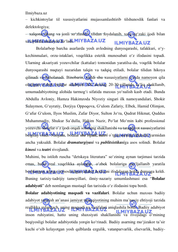 Ilmiybaza.uz 
 
– kichkintoylar til xususiyatlarini mujassamlashtirib tilshunoslik fanlari va 
defektologiya;  
– xalqona ohang va jonli so‘zlashuv tilidan foydalanib, xalq og‘zaki ijodi bilan 
uzviylikda namoyon bo‘ladi.  
Bolalarbop barcha asarlarda yosh avlodning dunyoqarashi, tafakkuri, o‘y-
kechinmalari, orzu-istaklari, voqelikka estetik munosabati o‘z ifodasini topadi. 
Ularning aksariyati yozuvchilar (kattalar) tomonidan yaratilsa-da, voqelik bolalar 
dunyoqarashi nuqtayi nazaridan talqin va tadqiq etiladi, bolalar tilidan hikoya 
qilinadi va baholanadi. Binobarin, xuddi shu xususiyatlarni o‘zida namoyon qila 
oladigan o‘zbek bolalar adabiyoti XX asrning 20-30-yillarida to‘liq shakllanib, 
umumadabiyotning alohida tarmog‘i sifatida maxsus yo‘nalish kasb etadi. Bunda 
Abdulla Avloniy, Hamza Hakimzoda Niyoziy singari ilk namoyandalari, Shokir 
Sulaymon, G‘ayratiy, Dorjiya Oppoqova, G‘ulom Zafariy, Elbek, Hamid Olimjon, 
G‘afur G‘ulom, Ilyos Muslim, Zafar Diyor, Sulton Jo‘ra, Qudrat Hikmat, Quddus 
Muhammadiy, Shukur Sa’dulla, Hakim Nazir, Po‘lat Mo‘min kabi professional 
yozuvchi-shoirlar o`z ijodi orqali sohaning shakllanishi va taraqqiyot xususiyatlarini 
belgilay oladi. Natijada, bolalar she’riyati, nasri o`tgan asrning ikkinchi yarmidan 
ancha yuksaldi. Bolalar dramaturgiyasi va publitsistikasiga asos solindi. Bolalar 
kinosi va teatri rivojlandi.  
Muhimi, bu istiloh ruscha “detskaya literatura” so‘zining aynan tarjimasi tarzida 
emas, balki real voqelikka aylangan, o‘zbek bolalariga mo‘ljallanib yaratila 
boshlangan, ularga ixtisoslashgan adabiy hodisani ifodalagan holda dunyoga keldi. 
Buning tarixiy-tadrijiy tamoyillari, ilmiy-nazariy umumlashmasi esa “Bolalar 
adabiyoti” deb nomlangan mustaqil fan tarixida o‘z ifodasini topa bordi.  
Bolalar adabiyotining maqsadi va vazifalari. Bolalar uchun maxsus badiiy 
adabiyot yaratish an’anasi jamiyat taraqqiyotining muhim ma’naviy ehtiyoji tarzida 
reallikka aylangach, uning maqsadi va vazifalari aniqlashila bordi. Badiiy adabiyot 
inson ruhiyatini, hatto uning shaxsiyati shakllanishi va rivojidagi o‘rnining 
beqiyosligi bolalar adabiyotida yorqin ko‘rinadi. Badiiy asarning mo‘jizakor ta’sir 
kuchi o‘sib kelayotgan yosh qalblarda ezgulik, vatanparvarlik, elsevarlik, badiiy-
