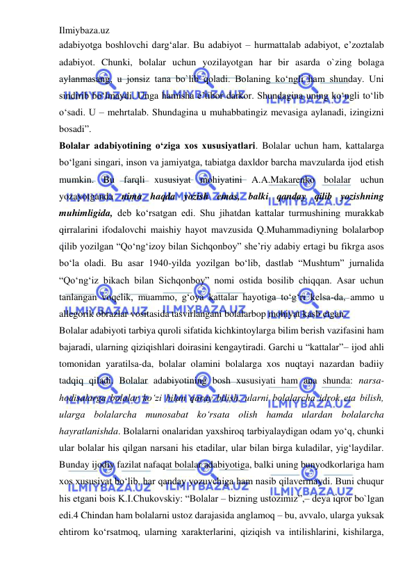 Ilmiybaza.uz 
 
adabiyotga boshlovchi darg‘alar. Bu adabiyot – hurmattalab adabiyot, e’zoztalab 
adabiyot. Chunki, bolalar uchun yozilayotgan har bir asarda o`zing bolaga 
aylanmasang, u jonsiz tana bo`lib qoladi. Bolaning ko‘ngli ham shunday. Uni 
sindirib bo‘lmaydi. Unga hamisha e’tibor darkor. Shundagina uning ko‘ngli to‘lib 
o‘sadi. U – mehrtalab. Shundagina u muhabbatingiz mevasiga aylanadi, izingizni 
bosadi”. 
Bolalar adabiyotining o‘ziga xos xususiyatlari. Bolalar uchun ham, kattalarga 
bo‘lgani singari, inson va jamiyatga, tabiatga daxldor barcha mavzularda ijod etish 
mumkin. Bu farqli xususiyat mohiyatini A.A.Makarenko bolalar uchun 
yozayotganda nima haqda yozish emas, balki qanday qilib yozishning 
muhimligida, deb ko‘rsatgan edi. Shu jihatdan kattalar turmushining murakkab 
qirralarini ifodalovchi maishiy hayot mavzusida Q.Muhammadiyning bolalarbop 
qilib yozilgan “Qo‘ng‘izoy bilan Sichqonboy” she’riy adabiy ertagi bu fikrga asos 
bo‘la oladi. Bu asar 1940-yilda yozilgan bo‘lib, dastlab “Mushtum” jurnalida 
“Qo‘ng‘iz bikach bilan Sichqonboy” nomi ostida bosilib chiqqan. Asar uchun 
tanlangan voqelik, muammo, g‘oya kattalar hayotiga to‘g‘ri kelsa-da, ammo u 
allegorik obrazlar vositasida tasvirlangani bolalarbop mohiyat kasb etgan.  
Bolalar adabiyoti tarbiya quroli sifatida kichkintoylarga bilim berish vazifasini ham 
bajaradi, ularning qiziqishlari doirasini kengaytiradi. Garchi u “kattalar”– ijod ahli 
tomonidan yaratilsa-da, bolalar olamini bolalarga xos nuqtayi nazardan badiiy 
tadqiq qiladi. Bolalar adabiyotining bosh xususiyati ham ana shunda: narsa-
hodisalarga bolalar ko‘zi bilan qaray bilish, ularni bolalarcha idrok eta bilish, 
ularga bolalarcha munosabat ko‘rsata olish hamda ulardan bolalarcha 
hayratlanishda. Bolalarni onalaridan yaxshiroq tarbiyalaydigan odam yo‘q, chunki 
ular bolalar his qilgan narsani his etadilar, ular bilan birga kuladilar, yig‘laydilar. 
Bunday ijodiy fazilat nafaqat bolalar adabiyotiga, balki uning bunyodkorlariga ham 
xos xususiyat bo‘lib, har qanday yozuvchiga ham nasib qilavermaydi. Buni chuqur 
his etgani bois K.I.Chukovskiy: “Bolalar – bizning ustozimiz”,– deya iqror bo`lgan 
edi.4 Chindan ham bolalarni ustoz darajasida anglamoq – bu, avvalo, ularga yuksak 
ehtirom ko‘rsatmoq, ularning xarakterlarini, qiziqish va intilishlarini, kishilarga, 
