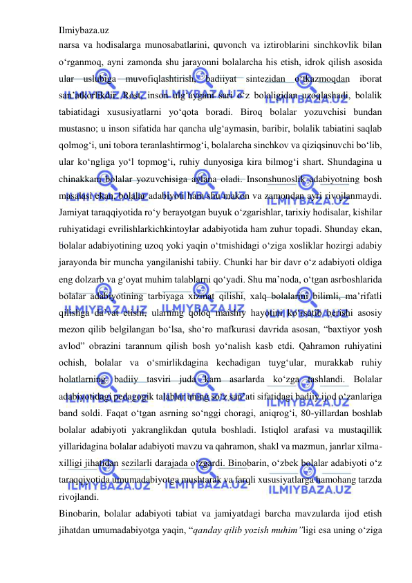 Ilmiybaza.uz 
 
narsa va hodisalarga munosabatlarini, quvonch va iztiroblarini sinchkovlik bilan 
o‘rganmoq, ayni zamonda shu jarayonni bolalarcha his etish, idrok qilish asosida 
ular uslubiga muvofiqlashtirish, badiiyat sintezidan o‘tkazmoqdan iborat 
san’atkorlikdir. Rost, inson ulg‘aygani sari o‘z bolaligidan uzoqlashadi, bolalik 
tabiatidagi xususiyatlarni yo‘qota boradi. Biroq bolalar yozuvchisi bundan 
mustasno; u inson sifatida har qancha ulg‘aymasin, baribir, bolalik tabiatini saqlab 
qolmog‘i, uni tobora teranlashtirmog‘i, bolalarcha sinchkov va qiziqsinuvchi bo‘lib, 
ular ko‘ngliga yo‘l topmog‘i, ruhiy dunyosiga kira bilmog‘i shart. Shundagina u 
chinakkam bolalar yozuvchisiga aylana oladi. Insonshunoslik adabiyotning bosh 
masalasi ekan, bolalar adabiyoti ham shu makon va zamondan ayri rivojlanmaydi. 
Jamiyat taraqqiyotida ro‘y berayotgan buyuk o‘zgarishlar, tarixiy hodisalar, kishilar 
ruhiyatidagi evrilishlarkichkintoylar adabiyotida ham zuhur topadi. Shunday ekan, 
bolalar adabiyotining uzoq yoki yaqin o‘tmishidagi o‘ziga xosliklar hozirgi adabiy 
jarayonda bir muncha yangilanishi tabiiy. Chunki har bir davr o‘z adabiyoti oldiga 
eng dolzarb va g‘oyat muhim talablarni qo‘yadi. Shu ma’noda, o‘tgan asrboshlarida 
bolalar adabiyotining tarbiyaga xizmat qilishi, xalq bolalarini bilimli, ma’rifatli 
qilishga da’vat etishi, ularning qoloq maishiy hayotini ko‘rsatib berishi asosiy 
mezon qilib belgilangan bo‘lsa, sho‘ro mafkurasi davrida asosan, “baxtiyor yosh 
avlod” obrazini tarannum qilish bosh yo‘nalish kasb etdi. Qahramon ruhiyatini 
ochish, bolalar va o‘smirlikdagina kechadigan tuyg‘ular, murakkab ruhiy 
holatlarning badiiy tasviri juda kam asarlarda ko‘zga tashlandi. Bolalar 
adabiyotidagi pedagogik talablar uning so‘z san’ati sifatidagi badiiy ijod o‘zanlariga 
band soldi. Faqat o‘tgan asrning so‘nggi choragi, aniqrog‘i, 80-yillardan boshlab 
bolalar adabiyoti yakranglikdan qutula boshladi. Istiqlol arafasi va mustaqillik 
yillaridagina bolalar adabiyoti mavzu va qahramon, shakl va mazmun, janrlar xilma-
xilligi jihatidan sezilarli darajada o‘zgardi. Binobarin, o‘zbek bolalar adabiyoti o‘z 
taraqqiyotida umumadabiyotga mushtarak va farqli xususiyatlarga hamohang tarzda 
rivojlandi.  
Binobarin, bolalar adabiyoti tabiat va jamiyatdagi barcha mavzularda ijod etish 
jihatdan umumadabiyotga yaqin, “qanday qilib yozish muhim”ligi esa uning o‘ziga 
