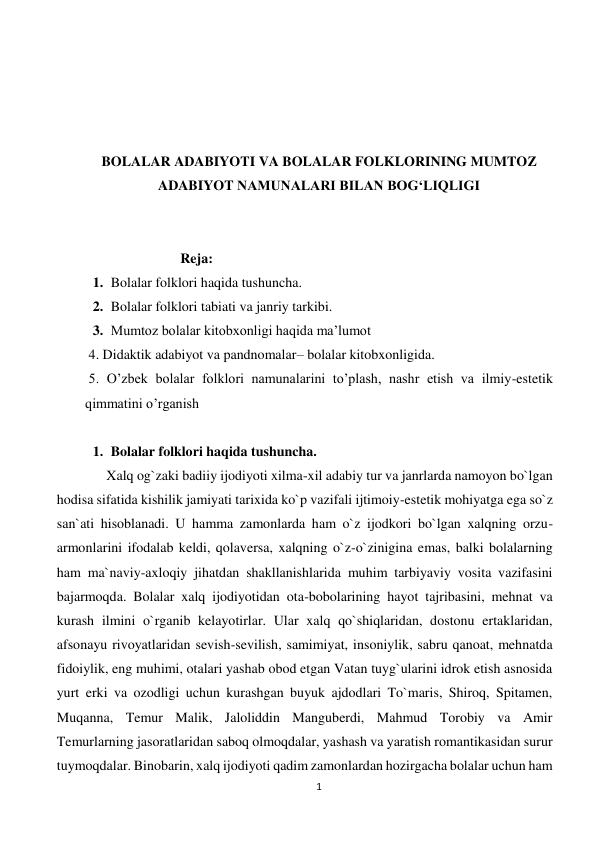 1 
 
 
 
 
 
BOLALAR ADABIYOTI VA BOLALAR FOLKLORINING MUMTOZ 
ADABIYOT NAMUNALARI BILAN BOG‘LIQLIGI 
 
 
           Reja: 
1. Bolalar folklori haqida tushuncha.  
2. Bolalar folklori tabiati va janriy tarkibi. 
3. Mumtoz bolalar kitobxonligi haqida ma’lumot 
 4. Didaktik adabiyot va pandnomalar– bolalar kitobxonligida.  
 5. O’zbek bolalar folklori namunalarini to’plash, nashr etish va ilmiy-estetik 
qimmatini o’rganish  
 
1. Bolalar folklori haqida tushuncha.  
Xalq og`zaki badiiy ijodiyoti xilma-xil adabiy tur va janrlarda namoyon bo`lgan 
hodisa sifatida kishilik jamiyati tarixida ko`p vazifali ijtimoiy-estetik mohiyatga ega so`z 
san`ati hisoblanadi. U hamma zamonlarda ham o`z ijodkori bo`lgan xalqning orzu-
armonlarini ifodalab keldi, qolaversa, xalqning o`z-o`zinigina emas, balki bolalarning 
ham ma`naviy-axloqiy jihatdan shakllanishlarida muhim tarbiyaviy vosita vazifasini 
bajarmoqda. Bolalar xalq ijodiyotidan ota-bobolarining hayot tajribasini, mehnat va 
kurash ilmini o`rganib kelayotirlar. Ular xalq qo`shiqlaridan, dostonu ertaklaridan, 
afsonayu rivoyatlaridan sevish-sevilish, samimiyat, insoniylik, sabru qanoat, mehnatda 
fidoiylik, eng muhimi, otalari yashab obod etgan Vatan tuyg`ularini idrok etish asnosida 
yurt erki va ozodligi uchun kurashgan buyuk ajdodlari To`maris, Shiroq, Spitamen, 
Muqanna, Temur Malik, Jaloliddin Manguberdi, Mahmud Torobiy va Amir 
Temurlarning jasoratlaridan saboq olmoqdalar, yashash va yaratish romantikasidan surur 
tuymoqdalar. Binobarin, xalq ijodiyoti qadim zamonlardan hozirgacha bolalar uchun ham 
