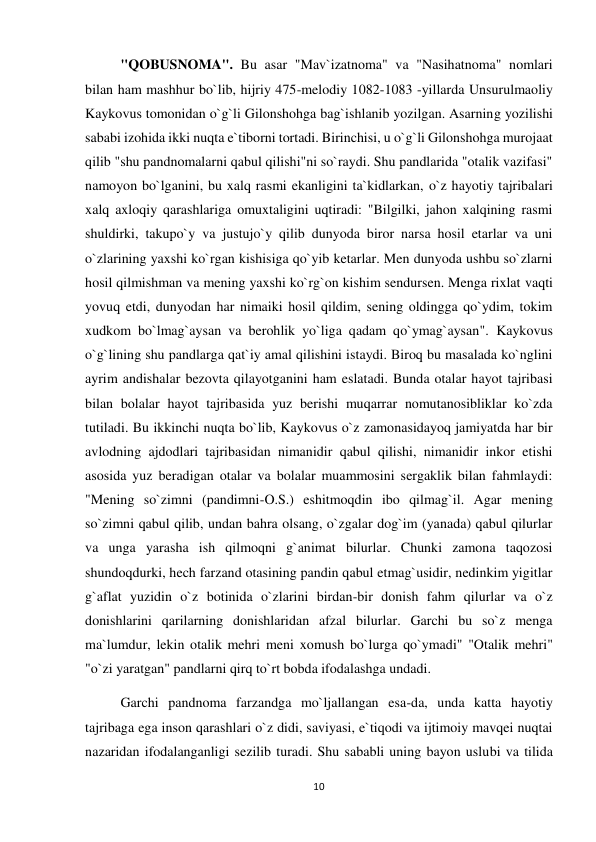 10 
 
"QOBUSNOMA". Bu asar "Mav`izatnoma" va "Nasihatnoma" nomlari 
bilan ham mashhur bo`lib, hijriy 475-melodiy 1082-1083 -yillarda Unsurulmaoliy 
Kaykovus tomonidan o`g`li Gilonshohga bag`ishlanib yozilgan. Asarning yozilishi 
sababi izohida ikki nuqta e`tiborni tortadi. Birinchisi, u o`g`li Gilonshohga murojaat 
qilib "shu pandnomalarni qabul qilishi"ni so`raydi. Shu pandlarida "otalik vazifasi" 
namoyon bo`lganini, bu xalq rasmi ekanligini ta`kidlarkan, o`z hayotiy tajribalari 
xalq axloqiy qarashlariga omuxtaligini uqtiradi: "Bilgilki, jahon xalqining rasmi 
shuldirki, takupo`y va justujo`y qilib dunyoda biror narsa hosil etarlar va uni 
o`zlarining yaxshi ko`rgan kishisiga qo`yib ketarlar. Men dunyoda ushbu so`zlarni 
hosil qilmishman va mening yaxshi ko`rg`on kishim sendursen. Menga rixlat vaqti 
yovuq etdi, dunyodan har nimaiki hosil qildim, sening oldingga qo`ydim, tokim 
xudkom bo`lmag`aysan va berohlik yo`liga qadam qo`ymag`aysan". Kaykovus 
o`g`lining shu pandlarga qat`iy amal qilishini istaydi. Biroq bu masalada ko`nglini 
ayrim andishalar bezovta qilayotganini ham eslatadi. Bunda otalar hayot tajribasi 
bilan bolalar hayot tajribasida yuz berishi muqarrar nomutanosibliklar ko`zda 
tutiladi. Bu ikkinchi nuqta bo`lib, Kaykovus o`z zamonasidayoq jamiyatda har bir 
avlodning ajdodlari tajribasidan nimanidir qabul qilishi, nimanidir inkor etishi 
asosida yuz beradigan otalar va bolalar muammosini sergaklik bilan fahmlaydi: 
"Mening so`zimni (pandimni-O.S.) eshitmoqdin ibo qilmag`il. Agar mening 
so`zimni qabul qilib, undan bahra olsang, o`zgalar dog`im (yanada) qabul qilurlar 
va unga yarasha ish qilmoqni g`animat bilurlar. Chunki zamona taqozosi 
shundoqdurki, hech farzand otasining pandin qabul etmag`usidir, nedinkim yigitlar 
g`aflat yuzidin o`z botinida o`zlarini birdan-bir donish fahm qilurlar va o`z 
donishlarini qarilarning donishlaridan afzal bilurlar. Garchi bu so`z menga 
ma`lumdur, lekin otalik mehri meni xomush bo`lurga qo`ymadi" "Otalik mehri" 
"o`zi yaratgan" pandlarni qirq to`rt bobda ifodalashga undadi. 
Garchi pandnoma farzandga mo`ljallangan esa-da, unda katta hayotiy 
tajribaga ega inson qarashlari o`z didi, saviyasi, e`tiqodi va ijtimoiy mavqei nuqtai 
nazaridan ifodalanganligi sezilib turadi. Shu sababli uning bayon uslubi va tilida 
