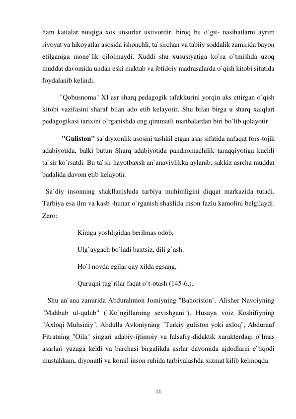 11 
 
ham kattalar nutqiga xos unsurlar ustivordir, biroq bu o`git- nasihatlarni ayrim 
rivoyat va hikoyatlar asosida ishonchli, ta`sirchan va tabiiy soddalik zamirida bayon 
etilganiga mone`lik qilolmaydi. Xuddi shu xususiyatiga ko`ra o`tmishda uzoq 
muddat davomida undan eski maktab va ibtidoiy madrasalarda o`qish kitobi sifatida 
foydalanib kelindi. 
"Qobusnoma" XI asr sharq pedagogik tafakkurini yorqin aks ettirgan o`qish 
kitobi vazifasini sharaf bilan ado etib kelayotir. Shu bilan birga u sharq xalqlari 
pedagogikasi tarixini o`rganishda eng qimmatli manbalardan biri bo`lib qolayotir. 
 "Guliston" sa`diyxonlik asosini tashkil etgan asar sifatida nafaqat fors-tojik 
adabiyotida, balki butun Sharq adabiyotida pandnomachilik taraqqiyotiga kuchli 
ta`sir ko`rsatdi. Bu ta`sir hayotbaxsh an`anaviylikka aylanib, sakkiz asrcha muddat 
badalida davom etib kelayotir. 
  Sa`diy insonning shakllanishida tarbiya muhimligini diqqat markazida tutadi. 
Tarbiya esa ilm va kasb -hunar o`rganish shaklida inson fazlu kamolini belgilaydi. 
Zero: 
Kimga yoshligidan berilmas odob, 
Ulg`aygach bo`ladi baxtsiz, dili g`ash. 
Ho`l novda egilar qay xilda egsang, 
Quruqni tug`rilar faqat o`t-otash (145-6.). 
   Shu an`ana zamirida Abdurahmon Jomiyning "Bahoriston". Alisher Navoiyning 
"Mahbub ul-qulub" ("Ko`ngillarning sevishgani"), Husayn voiz Koshifiyning 
"Axloqi Muhsiniy", Abdulla Avloniyning "Turkiy guliston yoki axloq", Abdurauf 
Fitratning "Oila" singari adabiy-ijtimoiy va falsafiy-didaktik xarakterdagi o`lmas 
asarlari yuzaga keldi va barchasi birgalikda asrlar davomida ajdodlarni e`tiqodi 
mustahkam, diyonatli va komil inson ruhida tarbiyalashda xizmat kilib kelmoqda. 
