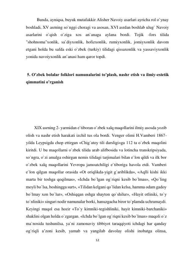 12 
 
Bunda, ayniqsa, buyuk mutafakkir Alisher Navoiy asarlari ayricha rol o`ynay 
boshladi, XV asrning so`nggi choragi va asosan, XVI asrdan boshlab ulug` Navoiy 
asarlarini o`qish o`ziga xos an`anaga aylana bordi. Tojik -fors tilida 
"shohnoma"xonlik, sa`diyxonlik, hofizxonlik, rumiyxonlik, jomiyxonlik davom 
etgani holda bu safda eski o`zbek (turkiy) tilidagi qissaxonlik va yassaviyxonlik 
yonida navoiyxonlik an`anasi ham qaror topdi.   
 
 5. O’zbek bolalar folklori namunalarini to’plash, nashr etish va ilmiy-estetik 
qimmatini o’rganish  
 
 
 
 
XIX asrning 2- yarmidan e`tiboran o`zbek xalq maqollarini ilmiy asosda yozib 
olish va nashr etish harakati izchil tus ola bordi. Venger olimi H.Vamberi 1867-
yilda Leypsigda chop ettirgan «Chig`atoy tili darsligi»ga 112 ta o`zbek maqolini 
kiritdi. U bu maqollarni o`zbek tilida arab alifbosida va lotincha transkripsiyada, 
so`ngra, o`zi amalga oshirgan nemis tilidagi tarjimalari bilan e`lon qildi va ilk bor 
o`zbek xalq maqollarini Yevropa jamoatchiligi e`tiboriga havola etdi. Vamberi 
e`lon qilgan maqollar orasida «Ot oriqlikda-yigit g`ariblikda», «Aqlli kishi ikki 
marta bir toshga qoqilmas», «Ichda bo`lgan og`riqni kesib bo`lmas», «Qo`ling 
moyli bo`lsa, boshingga surt», «Tilidan kelgani qo`lidan kelsa, hamma odam gadoy 
bo`lmay xon bo`lur», «Oshiqqan oshga shayton qo`shilur», «Hayit otliniki, to`y 
to`nliniki» singari nodir namunalar borki, hanuzgacha biror to`plamda uchramaydi. 
Keyingi maqol esa hozir «To`y kimniki-tegishliniki, hayit kimniki-barchaniki» 
shaklini olgan holda o`zgargan. «Ichda bo`lgan og`riqni kesib bo`lmas» maqoli o`z 
ma`nosida tushunilsa, ya`ni zamonaviy tibbiyot taraqqiyoti ichdagi har qanday 
og`riqli a’zoni kesib, yamab va yangilab davolay olishi inobatga olinsa, 
