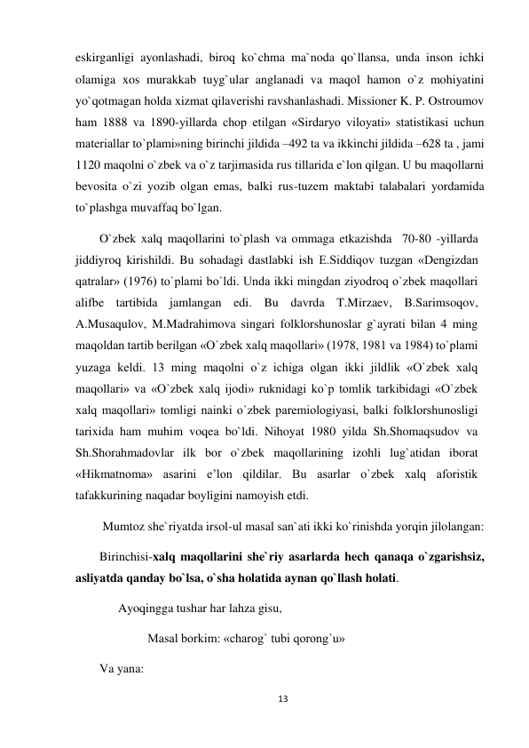 13 
 
eskirganligi ayonlashadi, biroq ko`chma ma`noda qo`llansa, unda inson ichki 
olamiga xos murakkab tuyg`ular anglanadi va maqol hamon o`z mohiyatini 
yo`qotmagan holda xizmat qilaverishi ravshanlashadi. Missioner K. P. Ostroumov 
ham 1888 va 1890-yillarda chop etilgan «Sirdaryo viloyati» statistikasi uchun 
materiallar to`plami»ning birinchi jildida –492 ta va ikkinchi jildida –628 ta , jami 
1120 maqolni o`zbek va o`z tarjimasida rus tillarida e`lon qilgan. U bu maqollarni 
bevosita o`zi yozib olgan emas, balki rus-tuzem maktabi talabalari yordamida 
to`plashga muvaffaq bo`lgan. 
O`zbek xalq maqollarini to`plash va ommaga etkazishda  70-80 -yillarda 
jiddiyroq kirishildi. Bu sohadagi dastlabki ish E.Siddiqov tuzgan «Dengizdan 
qatralar» (1976) to`plami bo`ldi. Unda ikki mingdan ziyodroq o`zbek maqollari 
alifbe tartibida jamlangan edi. Bu davrda T.Mirzaev, B.Sarimsoqov, 
A.Musaqulov, M.Madrahimova singari folklorshunoslar g`ayrati bilan 4 ming 
maqoldan tartib berilgan «O`zbek xalq maqollari» (1978, 1981 va 1984) to`plami 
yuzaga keldi. 13 ming maqolni o`z ichiga olgan ikki jildlik «O`zbek xalq 
maqollari» va «O`zbek xalq ijodi» ruknidagi ko`p tomlik tarkibidagi «O`zbek 
xalq maqollari» tomligi nainki o`zbek paremiologiyasi, balki folklorshunosligi 
tarixida ham muhim voqea bo`ldi. Nihoyat 1980 yilda Sh.Shomaqsudov va 
Sh.Shorahmadovlar ilk bor o`zbek maqollarining izohli lug`atidan iborat 
«Hikmatnoma» asarini e’lon qildilar. Bu asarlar o`zbek xalq aforistik 
tafakkurining naqadar boyligini namoyish etdi. 
 Mumtoz she`riyatda irsol-ul masal san`ati ikki ko`rinishda yorqin jilolangan: 
Birinchisi-xalq maqollarini she`riy asarlarda hech qanaqa o`zgarishsiz, 
asliyatda qanday bo`lsa, o`sha holatida aynan qo`llash holati. 
      Ayoqingga tushar har lahza gisu, 
  
   Masal borkim: «charog` tubi qorong`u» 
Va yana: 
