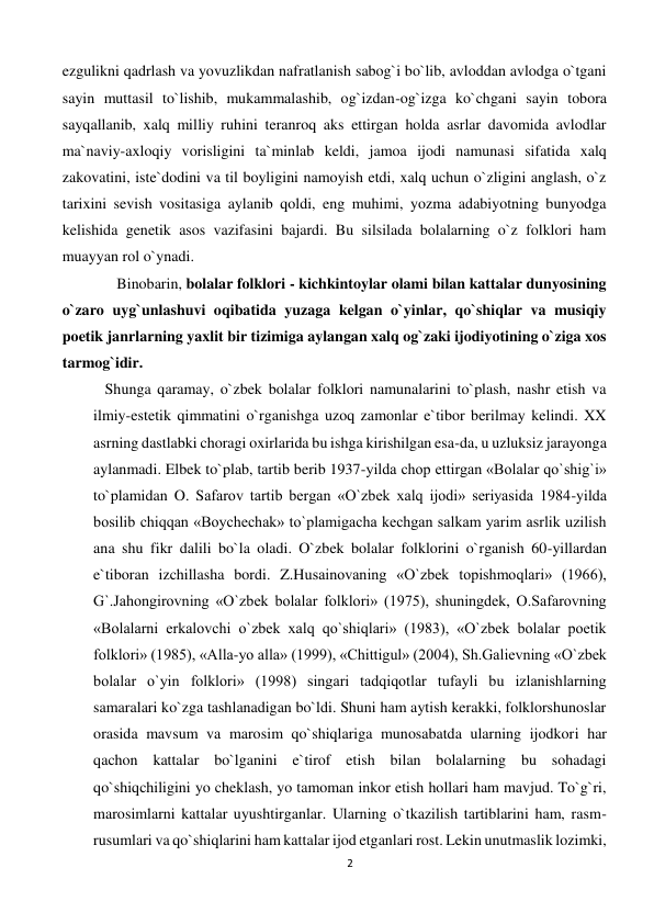 2 
 
ezgulikni qadrlash va yovuzlikdan nafratlanish sabog`i bo`lib, avloddan avlodga o`tgani 
sayin muttasil to`lishib, mukammalashib, og`izdan-og`izga ko`chgani sayin tobora 
sayqallanib, xalq milliy ruhini teranroq aks ettirgan holda asrlar davomida avlodlar 
ma`naviy-axloqiy vorisligini ta`minlab keldi, jamoa ijodi namunasi sifatida xalq 
zakovatini, iste`dodini va til boyligini namoyish etdi, xalq uchun o`zligini anglash, o`z 
tarixini sevish vositasiga aylanib qoldi, eng muhimi, yozma adabiyotning bunyodga 
kelishida genetik asos vazifasini bajardi. Bu silsilada bolalarning o`z folklori ham 
muayyan rol o`ynadi.  
Binobarin, bolalar folklori - kichkintoylar olami bilan kattalar dunyosining 
o`zaro uyg`unlashuvi oqibatida yuzaga kelgan o`yinlar, qo`shiqlar va musiqiy 
poetik janrlarning yaxlit bir tizimiga aylangan xalq og`zaki ijodiyotining o`ziga xos 
tarmog`idir. 
   Shunga qaramay, o`zbek bolalar folklori namunalarini to`plash, nashr etish va 
ilmiy-estetik qimmatini o`rganishga uzoq zamonlar e`tibor berilmay kelindi. XX 
asrning dastlabki choragi oxirlarida bu ishga kirishilgan esa-da, u uzluksiz jarayonga 
aylanmadi. Elbek to`plab, tartib berib 1937-yilda chop ettirgan «Bolalar qo`shig`i» 
to`plamidan O. Safarov tartib bergan «O`zbek xalq ijodi» seriyasida 1984-yilda 
bosilib chiqqan «Boychechak» to`plamigacha kechgan salkam yarim asrlik uzilish 
ana shu fikr dalili bo`la oladi. O`zbek bolalar folklorini o`rganish 60-yillardan 
e`tiboran izchillasha bordi. Z.Husainovaning «O`zbek topishmoqlari» (1966), 
G`.Jahongirovning «O`zbek bolalar folklori» (1975), shuningdek, O.Safarovning 
«Bolalarni erkalovchi o`zbek xalq qo`shiqlari» (1983), «O`zbek bolalar poetik 
folklori» (1985), «Alla-yo alla» (1999), «Chittigul» (2004), Sh.Galievning «O`zbek 
bolalar o`yin folklori» (1998) singari tadqiqotlar tufayli bu izlanishlarning 
samaralari ko`zga tashlanadigan bo`ldi. Shuni ham aytish kerakki, folklorshunoslar 
orasida mavsum va marosim qo`shiqlariga munosabatda ularning ijodkori har 
qachon kattalar bo`lganini e`tirof etish bilan bolalarning bu sohadagi 
qo`shiqchiligini yo cheklash, yo tamoman inkor etish hollari ham mavjud. To`g`ri, 
marosimlarni kattalar uyushtirganlar. Ularning o`tkazilish tartiblarini ham, rasm-
rusumlari va qo`shiqlarini ham kattalar ijod etganlari rost. Lekin unutmaslik lozimki, 
