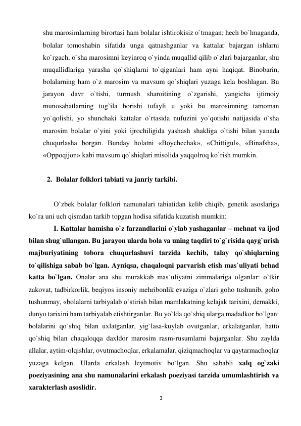 3 
 
shu marosimlarning birortasi ham bolalar ishtirokisiz o`tmagan; hech bo`lmaganda, 
bolalar tomoshabin sifatida unga qatnashganlar va kattalar bajargan ishlarni 
ko`rgach, o`sha marosimni keyinroq o`yinda muqallid qilib o`zlari bajarganlar, shu 
muqallidlariga yarasha qo`shiqlarni to`qiganlari ham ayni haqiqat. Binobarin, 
bolalarning ham o`z marosim va mavsum qo`shiqlari yuzaga kela boshlagan. Bu 
jarayon davr o`tishi, turmush sharoitining o`zgarishi, yangicha ijtimoiy 
munosabatlarning tug`ila borishi tufayli u yoki bu marosimning tamoman 
yo`qolishi, yo shunchaki kattalar o`rtasida nufuzini yo`qotishi natijasida o`sha 
marosim bolalar o`yini yoki ijrochiligida yashash shakliga o`tishi bilan yanada 
chuqurlasha borgan. Bunday holatni «Boychechak», «Chittigul», «Binafsha», 
«Oppoqijon» kabi mavsum qo`shiqlari misolida yaqqolroq ko`rish mumkin. 
 
2. Bolalar folklori tabiati va janriy tarkibi. 
 
O`zbek bolalar folklori namunalari tabiatidan kelib chiqib, genetik asoslariga 
ko`ra uni uch qismdan tarkib topgan hodisa sifatida kuzatish mumkin: 
I. Kattalar hamisha o`z farzandlarini o`ylab yashaganlar – mehnat va ijod 
bilan shug`ullangan. Bu jarayon ularda bola va uning taqdiri to`g`risida qayg`urish 
majburiyatining tobora chuqurlashuvi tarzida kechib, talay qo`shiqlarning 
to`qilishiga sabab bo`lgan. Ayniqsa, chaqaloqni parvarish etish mas`uliyati behad 
katta bo`lgan. Onalar ana shu murakkab mas`uliyatni zimmalariga olganlar: o`tkir 
zakovat, tadbirkorlik, beqiyos insoniy mehribonlik evaziga o`zlari goho tushunib, goho 
tushunmay, «bolalarni tarbiyalab o`stirish bilan mamlakatning kelajak tarixini, demakki, 
dunyo tarixini ham tarbiyalab etishtirganlar. Bu yo`lda qo`shiq ularga madadkor bo`lgan: 
bolalarini qo`shiq bilan uxlatganlar, yig`lasa-kuylab ovutganlar, erkalatganlar, hatto 
qo`shiq bilan chaqaloqqa daxldor marosim rasm-rusumlarni bajarganlar. Shu zaylda 
allalar, aytim-olqishlar, ovutmachoqlar, erkalamalar, qiziqmachoqlar va qaytarmachoqlar 
yuzaga kelgan. Ularda erkalash leytmotiv bo`lgan. Shu sababli xalq og`zaki 
poeziyasining ana shu namunalarini erkalash poeziyasi tarzida umumlashtirish va 
xarakterlash asoslidir. 
