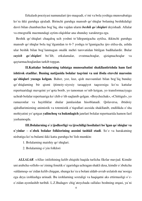 4 
 
Erkalash poeziyasi namunalari ijro maqsadi, o`rni va bola yoshiga munosabatiga 
ko`ra ikki guruhga ajraladi. Birinchi guruhga mansub qo`shiqlar bolaning beshikdaligi 
davri bilan chambarchas bog`liq, shu vajdan ularni beshik qo`shiqlari deyishadi. Allalar 
va etnografik mazmundagi aytim-olqishlar ana shunday xarakterga ega.  
   Beshik qo`shiqlari chaqaloq uch yoshni to`ldirgunigacha aytilsa, ikkinchi guruhga 
mansub qo`shiqlar bola tug`ilganidan to 6-7 yoshga to`lgunigacha ijro etilsa-da, aslida 
ular beshik bilan bog`lanmagan onalik mehri tarovatidan bitilgan badihalardir. Bular 
suyish 
qo`shiqlari 
bo`lib, 
erkalamalar, 
ovutmachoqlar, 
qiziqmachoqlar 
va 
qaytarmachoqlardan tarkib topgan.  
II.Kattalar bolalarning tabiatga munosabatini shakllantirishda ham faol 
ishtirok etadilar. Buning natijasida bolalar taqvimi va uni ifoda etuvchi marosim 
qo`shiqlari yuzaga kelgan. Bahor, yoz, kuz, qish mavsumlari bilan bog`liq bunday 
qo`shiqlarning bir qismi ijtimoiy-siyosiy taraqqiyot taqozosiga ko`ra kattalar 
repertuaridagi mavqeini yo`qota borib, yo tamoman so`nib ketgan, yo transformaciyaga 
uchrab bolalar repertuariga ko`chib o`tib saqlanib qolgan. «Boychechak», «Chittigul», yo 
ramazonlar va hayitliklar shular jumlasidan hisoblanadi. Qolaversa, ibtidoiy 
ajdodlarimizning animistik va totemistik e`tiqodlari asosida shakllanib, endilikda o`sha 
mohiyatini yo`qotgan yalinchoq va hukmlagich janrlari bolalar repertuarida hamon faol 
yashamoqda. 
III.Bolalarning o`z ijodkorligi va ijrochiligi hosilalari bo`lgan qo`shiqlar va 
o`yinlar – o`zbek bolalar folklorining asosini tashkil etadi. So`z va harakatning 
nisbatiga ko`ra bularni ikki katta guruhga bo`lish mumkin: 
   1. Bolalarning maishiy qo`shiqlari. 
   2. Bolalarning o`yin folklori 
 
      ALLALAR. «Alla» istilohining kelib chiqishi haqida turlicha fikrlar mavjud. Kimdir 
uni arabcha «olloh» so`zining fonetik o`zgarishga uchragan shakli desa, kimdir o`zbekcha 
«aldamoq» so`zidan kelib chiqqan, shunga ko`ra u bolani aldab-avrab uxlatish ma`nosiga 
ega deya izohlashga urinadi. Bu izohlarning soxtaligi va haqiqatni aks ettirmasligi o`z-
o`zidan ayonlashib turibdi. L.Z.Budagov chig`atoychada «allala» boshning orqasi, ya`ni 
