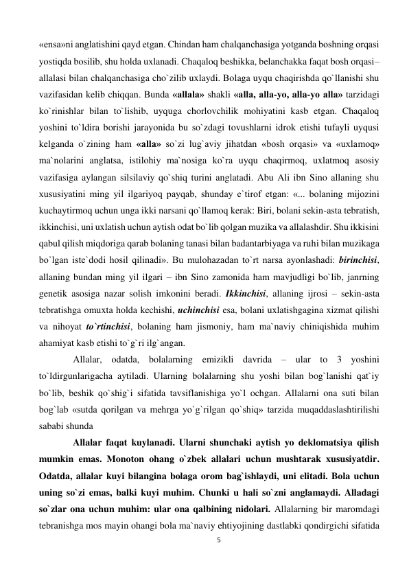 5 
 
«ensa»ni anglatishini qayd etgan. Chindan ham chalqanchasiga yotganda boshning orqasi 
yostiqda bosilib, shu holda uxlanadi. Chaqaloq beshikka, belanchakka faqat bosh orqasi–
allalasi bilan chalqanchasiga cho`zilib uxlaydi. Bolaga uyqu chaqirishda qo`llanishi shu 
vazifasidan kelib chiqqan. Bunda «allala» shakli «alla, alla-yo, alla-yo alla» tarzidagi 
ko`rinishlar bilan to`lishib, uyquga chorlovchilik mohiyatini kasb etgan. Chaqaloq 
yoshini to`ldira borishi jarayonida bu so`zdagi tovushlarni idrok etishi tufayli uyqusi 
kelganda o`zining ham «alla» so`zi lug`aviy jihatdan «bosh orqasi» va «uxlamoq» 
ma`nolarini anglatsa, istilohiy ma`nosiga ko`ra uyqu chaqirmoq, uxlatmoq asosiy 
vazifasiga aylangan silsilaviy qo`shiq turini anglatadi. Abu Ali ibn Sino allaning shu 
xususiyatini ming yil ilgariyoq payqab, shunday e`tirof etgan: «... bolaning mijozini 
kuchaytirmoq uchun unga ikki narsani qo`llamoq kerak: Biri, bolani sekin-asta tebratish, 
ikkinchisi, uni uxlatish uchun aytish odat bo`lib qolgan muzika va allalashdir. Shu ikkisini 
qabul qilish miqdoriga qarab bolaning tanasi bilan badantarbiyaga va ruhi bilan muzikaga 
bo`lgan iste`dodi hosil qilinadi». Bu mulohazadan to`rt narsa ayonlashadi: birinchisi, 
allaning bundan ming yil ilgari – ibn Sino zamonida ham mavjudligi bo`lib, janrning 
genetik asosiga nazar solish imkonini beradi. Ikkinchisi, allaning ijrosi – sekin-asta 
tebratishga omuxta holda kechishi, uchinchisi esa, bolani uxlatishgagina xizmat qilishi 
va nihoyat to`rtinchisi, bolaning ham jismoniy, ham ma`naviy chiniqishida muhim 
ahamiyat kasb etishi to`g`ri ilg`angan. 
Allalar, odatda, bolalarning emizikli davrida – ular to 3 yoshini 
to`ldirgunlarigacha aytiladi. Ularning bolalarning shu yoshi bilan bog`lanishi qat`iy 
bo`lib, beshik qo`shig`i sifatida tavsiflanishiga yo`l ochgan. Allalarni ona suti bilan 
bog`lab «sutda qorilgan va mehrga yo`g`rilgan qo`shiq» tarzida muqaddaslashtirilishi 
sababi shunda 
Allalar faqat kuylanadi. Ularni shunchaki aytish yo deklomatsiya qilish 
mumkin emas. Monoton ohang o`zbek allalari uchun mushtarak xususiyatdir. 
Odatda, allalar kuyi bilangina bolaga orom bag`ishlaydi, uni elitadi. Bola uchun 
uning so`zi emas, balki kuyi muhim. Chunki u hali so`zni anglamaydi. Alladagi 
so`zlar ona uchun muhim: ular ona qalbining nidolari. Allalarning bir maromdagi 
tebranishga mos mayin ohangi bola ma`naviy ehtiyojining dastlabki qondirgichi sifatida 
