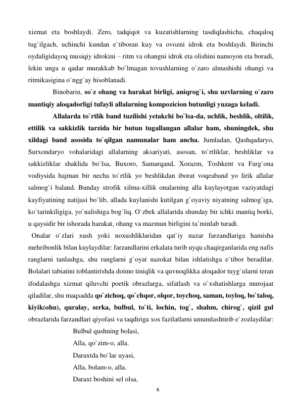 6 
 
xizmat eta boshlaydi. Zero, tadqiqot va kuzatishlarning tasdiqlashicha, chaqaloq 
tug`ilgach, uchinchi kundan e`tiboran kuy va ovozni idrok eta boshlaydi. Birinchi 
oydaligidayoq musiqiy idrokini – ritm va ohangni idrok eta olishini namoyon eta boradi, 
lekin unga u qadar murakkab bo`lmagan tovushlarning o`zaro almashishi ohangi va 
ritmikasigina o`ngg`ay hisoblanadi. 
Binobarin, so`z ohang va harakat birligi, aniqrog`i, shu uzvlarning o`zaro 
mantiqiy aloqadorligi tufayli allalarning kompozicion butunligi yuzaga keladi. 
Allalarda to`rtlik band tuzilishi yetakchi bo`lsa-da, uchlik, beshlik, oltilik, 
ettilik va sakkizlik tarzida bir butun tugallangan allalar ham, shuningdek, shu 
xildagi band asosida to`qilgan namunalar ham ancha. Jumladan, Qashqadaryo, 
Surxondaryo vohalaridagi allalarning aksariyati, asosan, to`rtliklar, beshliklar va 
sakkizliklar shaklida bo`lsa, Buxoro, Samarqand, Xorazm, Toshkent va Farg`ona 
vodiysida hajman bir necha to`rtlik yo beshlikdan iborat voqeaband yo lirik allalar 
salmog`i baland. Bunday strofik xilma-xillik onalarning alla kuylayotgan vaziyatdagi 
kayfiyatining natijasi bo`lib, allada kuylanishi kutilgan g`oyaviy niyatning salmog`iga, 
ko`tarinkiligiga, yo`nalishiga bog`liq. O`zbek allalarida shunday bir ichki mantiq borki, 
u qaysidir bir ishorada harakat, ohang va mazmun birligini ta`minlab turadi. 
  Onalar o`zlari xush yoki noxushliklaridan qat`iy nazar farzandlariga hamisha 
mehribonlik bilan kuylaydilar: farzandlarini erkalata turib uyqu chaqirganlarida eng nafis 
ranglarni tanlashga, shu ranglarni g`oyat nazokat bilan ishlatishga e`tibor beradilar. 
Bolalari tabiatini toblantirishda doimo tiniqlik va quvnoqlikka aloqador tuyg`ularni teran 
ifodalashga xizmat qiluvchi poetik obrazlarga, sifatlash va o`xshatishlarga murojaat 
qiladilar, shu maqsadda qo`zichoq, qo`chqor, olqor, toychoq, saman, toyloq, bo`taloq, 
kiyik(ohu), quralay, serka, bulbul, to`ti, lochin, tog`, shahm, chirog`, qizil gul 
obrazlarida farzandlari qiyofasi va taqdiriga xos fazilatlarni umumlashtirib e`zozlaydilar: 
Bulbul qushning bolasi, 
Alla, qo`zim-o, alla. 
Daraxtda bo`lar uyasi, 
Alla, bolam-o, alla. 
Daraxt boshini sel olsa, 
