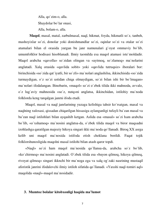 7 
 
Alla, qo`zim-o, alla. 
Shaydolar bo`lar onasi, 
Alla, bolam-o, alla. 
  Maqol, masal, matal, zarbulmasal, naql, hikmat, foyda, hikmatli so`z, tanbeh, 
mashoyixlar so`zi, donolar yoki donishmandlar so`zi, oqinlar so`zi va otalar so`zi 
atamalari bilan el orasida yurgan bu janr namunalari g`oyat ommaviy bo`lib, 
umumfolklor hodisasi hisoblanadi. Ilmiy taomilda esa maqol atamasi iste`moldadir. 
Maqol arabcha «qavolla» so`zidan olingan va «aytmoq, so`zlamoq» ma`nolarini 
anglatadi. Xalq orasida «qavlida sobit» yoki «qavlida tutruqsiz» iboralari bor: 
birinchisida «so`zida qat`iyatli, bir so`zli» ma`nolari anglashilsa, ikkinchisida «so`zida 
turmaydigan, o`z so`zi ustidan chiqa olmaydigan, so`zi bilan ishi bir bo`lmagan» 
ma`nolari ifodalangan. Binobarin, «maqol» so`zi o`zbek tilida ikki mahnoda, avvalo, 
o`z lug`aviy mahnosida «so`z, nutq»ni anglatsa, ikkinchidan, istilohiy ma`noda 
folklorda keng tarqalgan janrni ifoda etadi. 
Maqol, masal va naql janrlarining yuzaga kelishiga tahsir ko`rsatgan, masal va 
naqlning xulosasi, qissadan chiqarilgan hissasiga aylanganligi tufayli ba`zan masal va 
ba’zan naql istilohlari bilan ayqashib ketgan. Aslida esa «masal» so`zi ham arabcha 
bo`lib, «o`xshamoq» ma`nosini anglatsa-da, o`zbek tilida maqol va biror maqsadni 
izohlashga qaratilgan majoziy hikoya singari ikki ma`noda qo`llanadi. Biroq XX asrga 
kelib uni maqol ma`nosida istifoda etish cheklana borildi. Faqat tojik 
folklorshunosligida maqolni masal istilohi bilan atash qaror topdi. 
«Naql» so`zi ham maqol ma`nosida qo`llansa-da, arabcha so`z bo`lib, 
«ko`chirmoq» ma`nosini anglatadi. O`zbek tilida esa «bayon qilmoq, hikoya qilmoq, 
rivoyat qilmoq» singari ikknchi bir ma`noga ega va xalq og`zaki nasrining mustaqil 
aforistik janrini ifodalovchi ilmiy istiloh sifatida qo`llanadi. «Yaxshi naql-tomiri aql» 
maqolida «naql»-maqol ma`nosidadir. 
 
 
3. Mumtoz bolalar kitobxonligi haqida ma’lumot 
 
