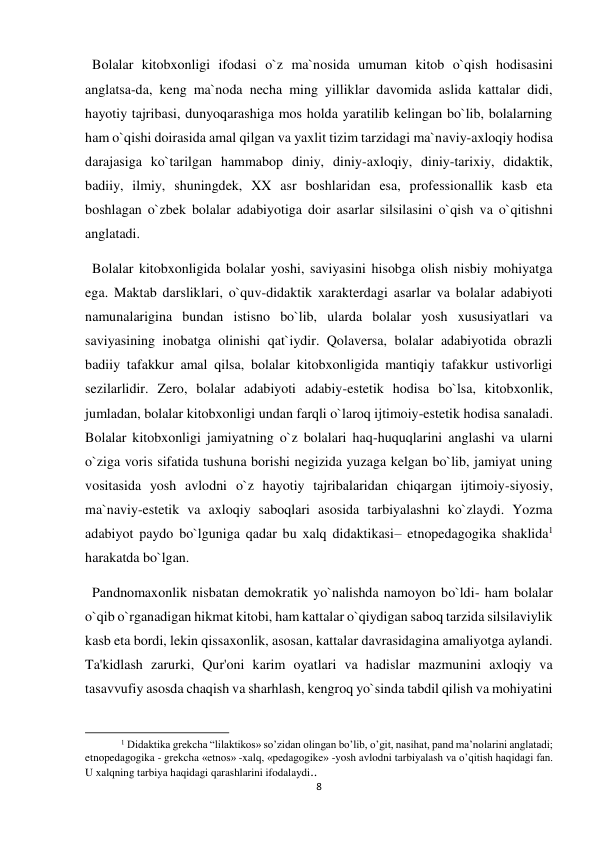 8 
 
  Bolalar kitobxonligi ifodasi o`z ma`nosida umuman kitob o`qish hodisasini 
anglatsa-da, keng ma`noda necha ming yilliklar davomida aslida kattalar didi, 
hayotiy tajribasi, dunyoqarashiga mos holda yaratilib kelingan bo`lib, bolalarning 
ham o`qishi doirasida amal qilgan va yaxlit tizim tarzidagi ma`naviy-axloqiy hodisa 
darajasiga ko`tarilgan hammabop diniy, diniy-axloqiy, diniy-tarixiy, didaktik, 
badiiy, ilmiy, shuningdek, XX asr boshlaridan esa, professionallik kasb eta 
boshlagan o`zbek bolalar adabiyotiga doir asarlar silsilasini o`qish va o`qitishni 
anglatadi. 
  Bolalar kitobxonligida bolalar yoshi, saviyasini hisobga olish nisbiy mohiyatga 
ega. Maktab darsliklari, o`quv-didaktik xarakterdagi asarlar va bolalar adabiyoti 
namunalarigina bundan istisno bo`lib, ularda bolalar yosh xususiyatlari va 
saviyasining inobatga olinishi qat`iydir. Qolaversa, bolalar adabiyotida obrazli 
badiiy tafakkur amal qilsa, bolalar kitobxonligida mantiqiy tafakkur ustivorligi 
sezilarlidir. Zero, bolalar adabiyoti adabiy-estetik hodisa bo`lsa, kitobxonlik, 
jumladan, bolalar kitobxonligi undan farqli o`laroq ijtimoiy-estetik hodisa sanaladi. 
Bolalar kitobxonligi jamiyatning o`z bolalari haq-huquqlarini anglashi va ularni 
o`ziga voris sifatida tushuna borishi negizida yuzaga kelgan bo`lib, jamiyat uning 
vositasida yosh avlodni o`z hayotiy tajribalaridan chiqargan ijtimoiy-siyosiy, 
ma`naviy-estetik va axloqiy saboqlari asosida tarbiyalashni ko`zlaydi. Yozma 
adabiyot paydo bo`lguniga qadar bu xalq didaktikasi– etnopedagogika shaklida1 
harakatda bo`lgan.  
  Pandnomaxonlik nisbatan demokratik yo`nalishda namoyon bo`ldi- ham bolalar 
o`qib o`rganadigan hikmat kitobi, ham kattalar o`qiydigan saboq tarzida silsilaviylik 
kasb eta bordi, lekin qissaxonlik, asosan, kattalar davrasidagina amaliyotga aylandi. 
Ta'kidlash zarurki, Qur'oni karim oyatlari va hadislar mazmunini axloqiy va 
tasavvufiy asosda chaqish va sharhlash, kengroq yo`sinda tabdil qilish va mohiyatini 
                                                           
1 Didaktika grekcha “lilaktikos» so’zidan olingan bo’lib, o’git, nasihat, pand ma’nolarini anglatadi; 
etnopedagogika - grekcha «etnos» -xalq, «pedagogike» -yosh avlodni tarbiyalash va o’qitish haqidagi fan. 
U xalqning tarbiya haqidagi qarashlarini ifodalaydi.. 
