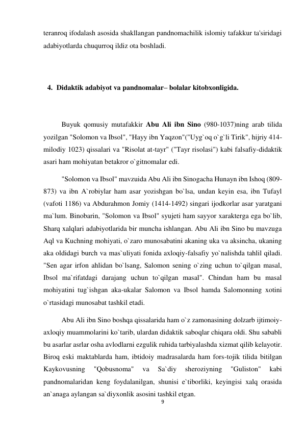 9 
 
teranroq ifodalash asosida shakllangan pandnomachilik islomiy tafakkur ta'siridagi 
adabiyotlarda chuqurroq ildiz ota boshladi.  
 
 
4. Didaktik adabiyot va pandnomalar– bolalar kitobxonligida. 
 
 
Buyuk qomusiy mutafakkir Abu Ali ibn Sino (980-1037)ning arab tilida 
yozilgan "Solomon va Ibsol", "Hayy ibn Yaqzon"("Uyg`oq o`g`li Tirik", hijriy 414-
milodiy 1023) qissalari va "Risolat at-tayr" ("Tayr risolasi") kabi falsafiy-didaktik 
asari ham mohiyatan betakror o`gitnomalar edi.  
"Solomon va Ibsol" mavzuida Abu Ali ibn Sinogacha Hunayn ibn Ishoq (809-
873) va ibn A`robiylar ham asar yozishgan bo`lsa, undan keyin esa, ibn Tufayl 
(vafoti 1186) va Abdurahmon Jomiy (1414-1492) singari ijodkorlar asar yaratgani 
ma`lum. Binobarin, "Solomon va Ibsol" syujeti ham sayyor xarakterga ega bo`lib, 
Sharq xalqlari adabiyotlarida bir muncha ishlangan. Abu Ali ibn Sino bu mavzuga 
Aql va Kuchning mohiyati, o`zaro munosabatini akaning uka va aksincha, ukaning 
aka oldidagi burch va mas`uliyati fonida axloqiy-falsafiy yo`nalishda tahlil qiladi. 
"Sen agar irfon ahlidan bo`lsang, Salomon sening o`zing uchun to`qilgan masal, 
Ibsol ma`rifatdagi darajang uchun to`qilgan masal". Chindan ham bu masal 
mohiyatini tug`ishgan aka-ukalar Salomon va Ibsol hamda Salomonning xotini 
o`rtasidagi munosabat tashkil etadi. 
Abu Ali ibn Sino boshqa qissalarida ham o`z zamonasining dolzarb ijtimoiy-
axloqiy muammolarini ko`tarib, ulardan didaktik saboqlar chiqara oldi. Shu sababli 
bu asarlar asrlar osha avlodlarni ezgulik ruhida tarbiyalashda xizmat qilib kelayotir. 
Biroq eski maktablarda ham, ibtidoiy madrasalarda ham fors-tojik tilida bitilgan 
Kaykovusning 
"Qobusnoma" 
va 
Sa`diy 
sheroziyning 
"Guliston" 
kabi 
pandnomalaridan keng foydalanilgan, shunisi e`tiborliki, keyingisi xalq orasida 
an`anaga aylangan sa`diyxonlik asosini tashkil etgan. 
