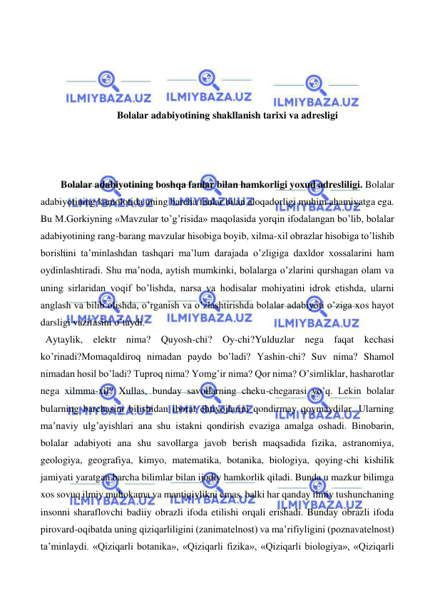  
 
 
 
 
 
Bolalar adabiyotining shakllanish tarixi va adresligi 
 
 
 
Bolalar adabiyotining boshqa fanlar bilan hamkorligi yoxud adresliligi. Bolalar 
adabiyotining kamolotida uning barcha fanlar bilan aloqadorligi muhim ahamiyatga ega. 
Bu M.Gorkiyning «Mavzular to’g’risida» maqolasida yorqin ifodalangan bo’lib, bolalar 
adabiyotining rang-barang mavzular hisobiga boyib, xilma-xil obrazlar hisobiga to’lishib 
borishini ta’minlashdan tashqari ma’lum darajada o’zligiga daxldor xossalarini ham 
oydinlashtiradi. Shu ma’noda, aytish mumkinki, bolalarga o’zlarini qurshagan olam va 
uning sirlaridan voqif bo’lishda, narsa va hodisalar mohiyatini idrok etishda, ularni 
anglash va bilib olishda, o’rganish va o’zlashtirishda bolalar adabiyoti o’ziga xos hayot 
darsligi vazifasini o’taydi. 
  Aytaylik, elektr nima? Quyosh-chi? Oy-chi?Yulduzlar nega faqat kechasi 
ko’rinadi?Momaqaldiroq nimadan paydo bo’ladi? Yashin-chi? Suv nima? Shamol 
nimadan hosil bo’ladi? Tuproq nima? Yomg’ir nima? Qor nima? O’simliklar, hasharotlar 
nega xilmma-xil? Xullas, bunday savollarning cheku-chegarasi yo’q. Lekin bolalar 
bularning barchasini bilishidan iborat ehtiyojlarini qondirmay qoymaydilar. Ularning 
ma’naviy ulg’ayishlari ana shu istakni qondirish evaziga amalga oshadi. Binobarin, 
bolalar adabiyoti ana shu savollarga javob berish maqsadida fizika, astranomiya, 
geologiya, geografiya, kimyo, matematika, botanika, biologiya, qoying-chi kishilik 
jamiyati yaratgan barcha bilimlar bilan ijodiy hamkorlik qiladi. Bunda u mazkur bilimga 
xos sovuq ilmiy muhokama va mantiqiylikni emas, balki har qanday ilmiy tushunchaning 
insonni sharaflovchi badiiy obrazli ifoda etilishi orqali erishadi. Bunday obrazli ifoda 
pirovard-oqibatda uning qiziqarliligini (zanimatelnost) va ma’rifiyligini (poznavatelnost) 
ta’minlaydi. «Qiziqarli botanika», «Qiziqarli fizika», «Qiziqarli biologiya», «Qiziqarli 
