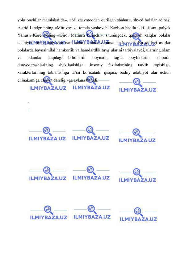  
 
yolg’onchilar mamlakatida», «Muzqaymoqdan qurilgan shahar», shved bolalar adibasi 
Astrid Lindgrenning «Mittivoy va tomda yashovchi Karlson haqila ikki qissa», polyak 
Yanush Korchakning «Qirol Matiush birinchi», shuningdek, qardosh xalqlar bolalar 
adabiyotlarining eng sara namunalari alohida qimmat kasb etadi. Bu xildagi asarlar 
bolalarda baynalmilal hamkorlik va hamdardlik tuyg’ularini tarbiyalaydi, ularning olam 
va 
odamlar 
haqidagi 
bilimlarini 
boyitadi, 
lug’at 
boyliklarini 
oshiradi, 
dunyoqarashlarining 
shakllanishiga, 
insoniy 
fazilatlarining 
tarkib 
topishiga, 
xarakterlarining toblanishiga ta’sir ko’rsatadi, qisqasi, badiiy adabiyot ular uchun 
chinakamiga «hayot darsligi»ga aylana boradi.  
 
