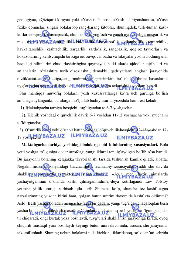  
 
geologiya», «Qiziqarli kimyo» yoki «Yosh tilshunos», «Yosh adabiyotshunos», «Yosh 
fizik» qomuslari singari bolalarbop rang-barang kitoblar, shuningdek, turli-tuman kasb-
korlar, aniqrog’i, shishapazlik, chinnisozlik, yog’och va ganch oymakorligi, misgarlik va 
mis oymakorligi, temirchilik, kulolchilik, boyraboflik, gilamboflik, temirchilik, 
haykaltaroshlik, kashtachilik, zargarlik, zardo’zlik, rangpazlik, qog’oz tayyorlash va 
hokazolarning kelib chiqishi tarixiga oid zavqovar badia va hikoyalar yosh avlodning ular 
haqidagi bilimlarini chuqurlashtiribgina qoymaydi, balki ularda ajdodlar tajribalari va 
an’analarini o’zlashtira turib e’zozlashni, demakki, qadriyatlarni anglash jarayonida 
o’zliklarini anglashlariga, eng muhimi, kelajakda kim bo’lishdan iborat havaslarini 
uyg’otibgina qoymaydi, balki shu havasning qat’iyatga aylanishida yordam beradi.                      
  Shu mantiqqa muvofiq bolalarni yosh xususiyatlariga ko’ra uch guruhga bo’lish 
an’anaga aylanganki, bu ularga mo’ljallab badiiy asarlar yozishda ham rost keladi: 
   1). Maktabgacha tarbiya bosqichi: tug’ilgandan to 6-7 yoshgacha; 
    2). Kichik yoshdagi o’quvchilik davri: 6-7 yoshdan 11-12 yoshgacha yoki muchalni 
to’ldirguncha;  
  3). O’smirlik davri yoki o’rta va katta yoshdagi o’quvchilik bosqichi: 12-13 yoshdan 17-
18 yoshgacha.    
    Maktabgacha tarbiya yoshidagi bolalarga oid kitoblarning xususiyatlari. Bola 
yetti yoshga to’lguniga qadar atrofdagi yangiliklarni tez ilg’aydigan bo’lib o’sa baradi. 
Bu jarayonni bolaning kelajakka tayyorlanishi tarzida tushunish kamlik qiladi, albatta. 
Negaki, inson shaxsiyatidagi barcha ijobiy va salbiy xususiyatlar xuddi shu davrda 
shakllana boshlaydi, xarakteriga singa baradi. «Axir men hozir nimalarda 
yashayotganimni o’shanda kashf qilmaganmidim?,-deya xotirlagandi Lev Tolstoy 
yetmish yillik umriga sarhisob qila turib.-Shuncha ko’p, shuncha tez kashf etgan 
narsalarimning yuzdan birini ham, qolgan butun umrim davomida kashf eta oldimmi? 
Aslo! Besh yashar boladan mengacha-faqat bir qadam, yangi tug’ilgan chaqaloqdan besh 
yashar bolagacha-dahshatli masofa!» Chindan-da, chaqaloq besh yoshga to’lguniga qadar 
til chiqaradi, ongi kurtak yoza boshlaydi, tuyg’ulari shakllanish jarayoniga kiradi, oyoq 
chiqarib mustaqil yura boshlaydi-keyingi butun umri davomida, asosan, shu jarayonlar 
takomillashadi. Shuning uchun bolalarni juda kichkinaliklaridanoq, so’z san’ati sehrida 
