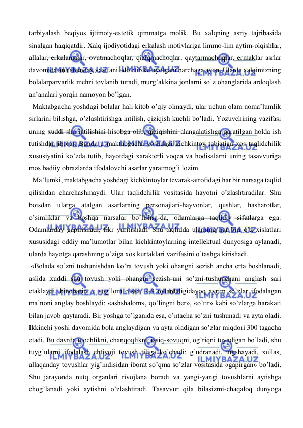  
 
tarbiyalash beqiyos ijtimoiy-estetik qimmatga molik. Bu xalqning asriy tajribasida 
sinalgan haqiqatdir. Xalq ijodiyotidagi erkalash motivlariga limmo-lim aytim-olqishlar, 
allalar, erkalamalar, ovutmachoqlar, qiziqmachoqlar, qaytarmachoqlar, ermaklar asrlar 
davomida ana shunday vazifani ado etib kelayotgani barchaga ayon. Ularda xalqimizning 
bolalarparvarlik mehri tovlanib turadi, murg’akkina jonlarni so’z ohanglarida ardoqlash 
an’analari yorqin namoyon bo’lgan.  
  Maktabgacha yoshdagi bolalar hali kitob o’qiy olmaydi, ular uchun olam noma’lumlik 
sirlarini bilishga, o’zlashtirishga intilish, qiziqish kuchli bo’ladi. Yozuvchining vazifasi 
uning xuddi shu intilishini hisobga olib, qiziqishini alangalatishga qaratilgan holda ish 
tutishdan iborat. Bunda u maktabgacha yoshdagi kichkintoy tabiatiga xos taqlidchilik 
xususiyatini ko’zda tutib, hayotdagi xarakterli voqea va hodisalarni uning tasavvuriga 
mos badiiy obrazlarda ifodalovchi asarlar yaratmog’i lozim. 
  Ma’lumki, maktabgacha yoshdagi kichkintoylar tevarak-atrofidagi har bir narsaga taqlid 
qilishdan charchashmaydi. Ular taqlidchilik vositasida hayotni o’zlashtiradilar. Shu 
boisdan ularga atalgan asarlarning personajlari-hayvonlar, qushlar, hasharotlar, 
o’simliklar va boshqa narsalar bo’lishsa-da, odamlarga taqlidiy sifatlarga ega: 
Odamlarday gapirishadi, fikr yuritishadi. Shu taqlidda ularning har biri o’z xislatlari 
xususidagi oddiy ma’lumotlar bilan kichkintoylarning intellektual dunyosiga aylanadi, 
ularda hayotga qarashning o’ziga xos kurtaklari vazifasini o’tashga kirishadi.  
 «Bolada so’zni tushunishdan ko’ra tovush yoki ohangni sezish ancha erta boshlanadi, 
aslida xuddi shu tovush yoki ohangni sezish-uni so’zni-tushunchani anglash sari 
etaklaydi, binobarin, u sog’lom o’ssa, 7-9 oylardaligidayoq ayrim so’zlar ifodalagan 
ma’noni anglay boshlaydi: «ashshalom», qo’lingni ber», «o’tir» kabi so’zlarga harakati 
bilan javob qaytaradi. Bir yoshga to’lganida esa, o’ntacha so’zni tushunadi va ayta oladi. 
Ikkinchi yoshi davomida bola anglaydigan va ayta oladigan so’zlar miqdori 300 tagacha 
etadi. Bu davrda u ochlikni, chanqoqlikni, issiq-sovuqni, og’riqni tuyadigan bo’ladi, shu 
tuyg’ularni ifodalash ehtiyoji tovush tiliga ko’chadi: g’udranadi, ingshayadi, xullas, 
allaqanday tovushlar yig’indisidan iborat so’qma so’zlar vositasida «gapirgan» bo’ladi. 
Shu jarayonda nutq organlari rivojlana boradi va yangi-yangi tovushlarni aytishga 
chog’lanadi yoki aytishni o’zlashtiradi. Tasavvur qila bilasizmi-chaqaloq dunyoga 
