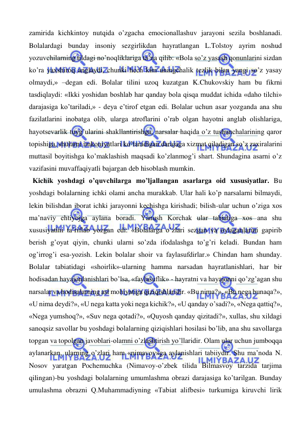  
 
zamirida kichkintoy nutqida o’zgacha emocionallashuv jarayoni sezila boshlanadi. 
Bolalardagi bunday insoniy sezgirlikdan hayratlangan L.Tolstoy ayrim noshud 
yozuvchilarning tildagi no’noqliklariga ta’na qilib: «Bola so’z yasash qonunlarini sizdan 
ko’ra yaxshiroq anglaydi, chunki hech kim uningchalik tezlik bilan yangi so’z yasay 
olmaydi,» –degan edi. Bolalar tilini uzoq kuzatgan K.Chukovskiy ham bu fikrni 
tasdiqlaydi: «Ikki yoshidan boshlab har qanday bola qisqa muddat ichida «daho tilchi» 
darajasiga ko’tariladi,» - deya e’tirof etgan edi. Bolalar uchun asar yozganda ana shu 
fazilatlarini inobatga olib, ularga atroflarini o’rab olgan hayotni anglab olishlariga, 
hayotsevarlik tuyg’ularini shakllantirishga, narsalar haqida o’z tushunchalarining qaror 
topishiga, shularni imkoniyatlari ko’taradigan darajaga xizmat qiladigan so’z zaxiralarini 
muttasil boyitishga ko’maklashish maqsadi ko’zlanmog’i shart. Shundagina asarni o’z 
vazifasini muvaffaqiyatli bajargan deb hisoblash mumkin.  
  Kichik yoshdagi o’quvchilarga mo’ljallangan asarlarga oid xususiyatlar. Bu 
yoshdagi bolalarning ichki olami ancha murakkab. Ular hali ko’p narsalarni bilmaydi, 
lekin bilishdan iborat ichki jarayonni kechishga kirishadi; bilish-ular uchun o’ziga xos 
ma’naviy ehtiyojga aylana boradi. Yanush Korchak ular tabiatiga xos ana shu 
xususiyatini ta’riflab yozgan edi: «Bolalarga o’zlari sezgan va oylaganlarini gapirib 
berish g’oyat qiyin, chunki ularni so’zda ifodalashga to’g’ri keladi. Bundan ham 
og’irrog’i esa-yozish. Lekin bolalar shoir va faylasufdirlar.» Chindan ham shunday. 
Bolalar tabiatidagi «shoirlik»-ularning hamma narsadan hayratlanishlari, har bir 
hodisadan hayajonlanishlari bo’lsa, «faylasuflik» - hayratni va hayajonni qo’zg’agan shu 
narsalar va hodisalarning asl mohiyatiga qiziqishlaridir. «Bu nima?», «Bu nega bunaqa?», 
«U nima deydi?», «U nega katta yoki nega kichik?», «U qanday o’sadi?», «Nega qattiq?», 
«Nega yumshoq?», «Suv nega qotadi?», «Quyosh qanday qizitadi?», xullas, shu xildagi 
sanoqsiz savollar bu yoshdagi bolalarning qiziqishlari hosilasi bo’lib, ana shu savollarga 
topgan va topolgan javoblari-olamni o’zlashtirish yo’llaridir. Olam ular uchun jumboqqa 
aylanarkan, ularning o’zlari ham «nimavoy»ga aylanishlari tabiiydir. Shu ma’noda N. 
Nosov yaratgan Pochemuchka (Nimavoy-o’zbek tilida Bilmasvoy tarzida tarjima 
qilingan)-bu yoshdagi bolalarning umumlashma obrazi darajasiga ko’tarilgan. Bunday 
umulashma obrazni Q.Muhammadiyning «Tabiat alifbesi» turkumiga kiruvchi lirik 
