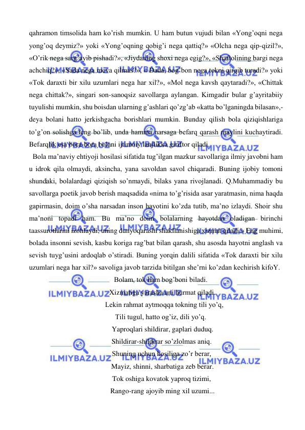  
 
qahramon timsolida ham ko’rish mumkin. U ham butun vujudi bilan «Yong’oqni nega 
yong’oq deymiz?» yoki «Yong’oqning qobig’i nega qattiq?» «Olcha nega qip-qizil?», 
«O’rik nega sarg’ayib pishadi?», «Jiydaning shoxi nega egig?», «Shaftolining bargi nega 
achchiq?», «Sada nega meva qilmas?», « Dada, bog’bon nega tokni qirqib turadi?» yoki 
«Tok daraxti bir xilu uzumlari nega har xil?», «Mol nega kavsh qaytaradi?», «Chittak 
nega chittak?», singari son-sanoqsiz savollarga aylangan. Kimgadir bular g’ayritabiiy 
tuyulishi mumkin, shu boisdan ularning g’ashlari qo’zg’ab «katta bo’lganingda bilasan»,-
deya bolani hatto jerkishgacha borishlari mumkin. Bunday qilish bola qiziqishlariga 
to’g’on solishga teng bo’lib, unda hamma narsaga befarq qarash maylini kuchaytiradi. 
Befarqlik esa bora-bora bolani ijtimoiy lanjlikka giriftor qiladi. 
  Bola ma’naviy ehtiyoji hosilasi sifatida tug’ilgan mazkur savollariga ilmiy javobni ham 
u idrok qila olmaydi, aksincha, yana savoldan savol chiqaradi. Buning ijobiy tomoni 
shundaki, bolalardagi qiziqish so’nmaydi, bilaks yana rivojlanadi. Q.Muhammadiy bu 
savollarga poetik javob berish maqsadida «nima to’g’risida asar yaratmasin, nima haqda 
gapirmasin, doim o’sha narsadan inson hayotini ko’zda tutib, ma’no izlaydi. Shoir shu 
ma’noni topadi ham. Bu ma’no doim bolalarning hayotdan oladigan birinchi 
taassurotlarini izohlaydi, uning dunyoqarashi shakllanishiga xizmat qiladi.» Eng muhimi, 
bolada insonni sevish, kasbu koriga rag’bat bilan qarash, shu asosda hayotni anglash va 
sevish tuyg’usini ardoqlab o’stiradi. Buning yorqin dalili sifatida «Tok daraxti bir xilu 
uzumlari nega har xil?» savoliga javob tarzida bitilgan she’rni ko’zdan kechirish kifoY. 
Bolam, tok ham bog’boni biladi. 
  Xizmatiga yarasha uni hurmat qiladi. 
    Lekin rahmat aytmoqqa tokning tili yo’q, 
Tili tugul, hatto og’iz, dili yo’q. 
  Yaproqlari shildirar, gaplari duduq. 
 Shildirar-shildirar so’zlolmas aniq. 
 Shuning uchun hosiliga zo’r berar, 
  Mayiz, shinni, sharbatiga zeb berar. 
 Tok oshiga kovatok yaproq tizimi, 
  Rango-rang ajoyib ming xil uzumi... 
