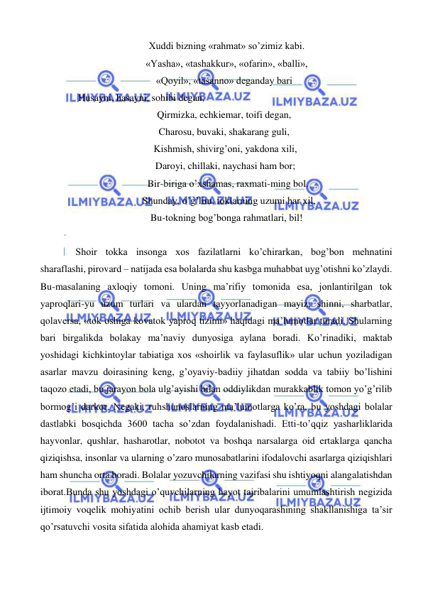  
 
   Xuddi bizning «rahmat» so’zimiz kabi. 
   «Yasha», «tashakkur», «ofarin», «balli», 
 «Qoyil», «tasanno» deganday bari 
          Husayni, hasayni, sohibi degan, 
 Qirmizka, echkiemar, toifi degan, 
 Charosu, buvaki, shakarang guli, 
  Kishmish, shivirg’oni, yakdona xili, 
  Daroyi, chillaki, naychasi ham bor; 
    Bir-biriga o’xshamas, raxmati-ming bol. 
     Shunday, o’g’lim, toklarning uzumi har xil, 
   Bu-tokning bog’bonga rahmatlari, bil! 
 
Shoir tokka insonga xos fazilatlarni ko’chirarkan, bog’bon mehnatini 
sharaflashi, pirovard – natijada esa bolalarda shu kasbga muhabbat uyg’otishni ko’zlaydi. 
Bu-masalaning axloqiy tomoni. Uning ma’rifiy tomonida esa, jonlantirilgan tok 
yaproqlari-yu uzum turlari va ulardan tayyorlanadigan mayiz, shinni, sharbatlar, 
qolaversa, «tok oshiga kovatok yaproq tizimi» haqidagi ma’lumotlar turadi. Shularning 
bari birgalikda bolakay ma’naviy dunyosiga aylana boradi. Ko’rinadiki, maktab 
yoshidagi kichkintoylar tabiatiga xos «shoirlik va faylasuflik» ular uchun yoziladigan 
asarlar mavzu doirasining keng, g’oyaviy-badiiy jihatdan sodda va tabiiy bo’lishini 
taqozo etadi, bu jarayon bola ulg’ayishi bilan oddiylikdan murakkablik tomon yo’g’rilib 
bormog’i darkor. Negaki, ruhshunoslarning ma’lumotlarga ko’ra, bu yoshdagi bolalar 
dastlabki bosqichda 3600 tacha so’zdan foydalanishadi. Etti-to’qqiz yasharliklarida 
hayvonlar, qushlar, hasharotlar, nobotot va boshqa narsalarga oid ertaklarga qancha 
qiziqishsa, insonlar va ularning o’zaro munosabatlarini ifodalovchi asarlarga qiziqishlari 
ham shuncha orta boradi. Bolalar yozuvchilarning vazifasi shu ishtiyoqni alangalatishdan 
iborat.Bunda shu yoshdagi o’quvchilarning hayot tajribalarini umumlashtirish negizida 
ijtimoiy voqelik mohiyatini ochib berish ular dunyoqarashining shakllanishiga ta’sir 
qo’rsatuvchi vosita sifatida alohida ahamiyat kasb etadi. 
