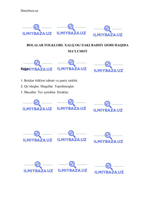 Ilmiybaza.uz 
 
 
 
 
 
 
BOLALAR FOLKLORI. XALQ OG‘ZAKI BADIIY IJODI HAQIDA 
MA’LUMOT 
 
 
Reja: 
 
1. Bolalar folklori tabiati va janriy tarkibi.  
2. Qo‘shiqlar. Maqollar. Topishmoqlar.  
3. Masallar. Tez aytishlar. Ertaklar. 
 
 
 
 
 
 
 
 
 
 
 
 
 
 
 
 
