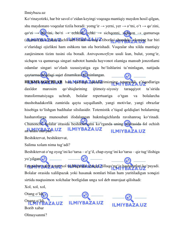 Ilmiybaza.uz 
 
Ko‘rinayotirki, har bir savol o‘zidan keyingi voqeaga mantiqiy maydon hosil qilgan, 
shu maydonaro voqealar tizila boradi: yomg‘ir → yerni, yer → o‘tni, o‘t → qo‘zini, 
qo‘zi → bo‘rini, bo‘ri → echkini, echki → sichqonni, sichqon → qumursqa 
(chumoli)ni o‘zidan kuchli deb biladi va eng e’tiborlisi shundaki, ularning har biri 
o‘zlaridagi ojizlikni ham oshkora tan ola borishadi. Voqealar shu xilda mantiqiy 
zanjirsimon tizim tusini ola boradi. Antropomorfizm usuli kun, bulut, yomg‘ir, 
sichqon va qumursqa singari nabotot hamda hayvonot olamiga mansub jonzotlarni 
odamlar singari so‘zlash xususiyatiga ega bo‘lishlarini ta’minlagan, natijada 
qaytarmachoqdagi sujet dinamikasi ta’minlangan.  
HUKMLAGICHLAR ham qadimgi ajdodlarimizning totemistik e’tiqodlariga 
daxldor 
marosim 
qo‘shiqlarining 
ijtimoiy-siyosiy 
taraqqiyot 
ta’sirida 
transformatsiyaga 
uchrab, 
bolalar 
repertuariga 
o‘tgan 
va 
bolalarcha 
mushohadakorlik zamirida qayta sayqallanib, yangi motivlar, yangi obrazlar 
hisobiga to‘lishgan badihalar silsilasidir. Totemistik e’tiqod qoldiqlari bolalarning 
hasharotlarga munosabati ifodalangan hukmlagichlarda ravshanroq ko‘rinadi. 
Chunonchi, bolalar orasida beshiktervatni ko‘rganda uning vositasida fol ochish 
an’anasi mavjud:  
Beshiktervat, beshiktervat,  
Salima xolam nima tug‘adi?  
Beshiktervat o‘ng oyog‘ini ko‘tarsa – o‘g‘il, chap oyog‘ini ko‘tarsa – qiz tug‘ilishiga 
yo‘yilgan.  
Ertapishar xalili uzum xol tashlaganda xonqizi, tillaqo‘ng‘iz hasharotlari ko‘payadi. 
Bolalar orasida xalilipazak yoki hasanak nomlari bilan ham yuritiladigan xonqizi 
sirtida nuqtasimon xolchalar borligidan unga xol deb murojaat qilishadi:  
Xol, xol, xol,  
Otang o‘ldi,  
Onang o‘ldi,  
Borib xabar  
Olmaysanmi?  
