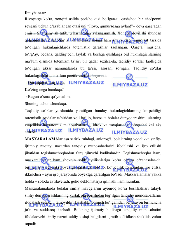 Ilmiybaza.uz 
 
Rivoyatga ko‘ra, xonqizi aslida podsho qizi bo‘lgan-u, qashshoq bir cho‘ponni 
sevgani uchun g‘azablangan otasi uni “Iloyo, qumursqaga aylan!”– deya qarg‘agan 
emish. Shu qarg‘ish tutib, u hasharotga aylanganmish. Xonqizi deyilishi shundan 
qolganmish. Tillaqo‘ng‘iz, kaltakesak, ilonga ham shu xildagi murojaat tarzida 
to‘qilgan hukmlagichlarda totemistik qarashlar saqlangan. Qarg‘a, musicha, 
to‘rg‘ay, bedana, qaldirg‘och, laylak va boshqa qushlarga oid hukmlagichlarning 
ma’lum qismida totemizm ta’siri bir qadar sezilsa-da, taqlidiy so‘zlar faolligida 
to‘qilgan aksar namunalarida bu ta’sir, asosan, so‘ngan. Taqlidiy so‘zlar 
hukmlagichlarda ma’lum poetik vazifani bajaradi:  
– Qurvaqajon, vaq-vaqa,  
Ko‘zing nega bundaqa?  
– Bugun o‘sma qo‘ymadim,  
Shuning uchun shundaqa.  
Taqlidiy so‘zlar yordamida yaratilgan bunday hukmlagichlarning ko‘pchiligi 
totemistik aqidalar ta’siridan xoli bo‘lib, bevosita bolalar dunyoqarashini, ularning 
voqelikka hayratomiz munosabatlarini, idrok va zavqlaridagi o‘zgachalikni aks 
ettiradi.  
MASXARALAMAlar esa satirik ruhdagi, aniqrog‘i, bolalarning voqelikka sinfiy-
ijtimoiy nuqtayi nazardan tanqidiy munosabatlarini ifodalashi va ijro etilishi 
jihatidan tegishmachoqlardan farq qiluvchi badihalardir. Tegishmachoqlar ham, 
masxaralamalar ham shovqin solib aytilishlariga ko‘ra o‘zaro o‘xshasalar-da, 
birinchisi – bevosita obyektga qaratilgan bo‘lib, ko‘pchilik tomonidan ijro etilsa, 
ikkinchisi – ayni ijro jarayonida obyektga qaratilgan bo‘ladi. Masxaralamalar yakka 
holda – soloda aytilaveradi, goho deklomatsiya qilinishi ham mumkin.  
Masxaralamalarda bolalar sinfiy mavqelarini ayonroq ko‘ra boshlashlari tufayli 
sinfiy dunyoqarashlarining kurtak ota borishidan tug‘ilgan tanqidiy munosabatlarini 
ifodalash yetakchi tamoyildir. Dastlabki bosqich bo‘lganidan bu jarayon birmuncha 
jo‘n va soddaroq kechadi. Bolaning ijtimoiy hodisaga tanqidiy munosabatini 
ifodalaovchi sinfiy nazari oddiy tashqi belgilarni ajratib ta’kidlash shaklida zuhur 
topadi:  
