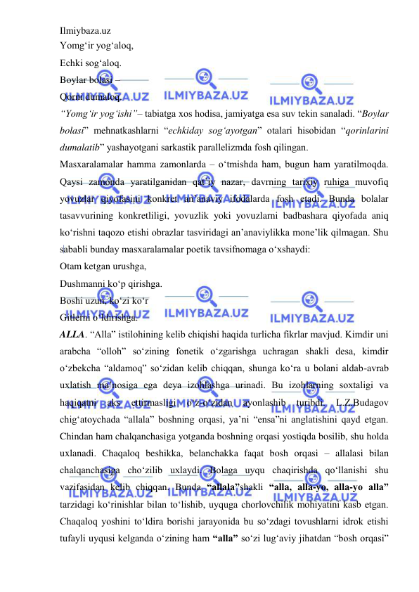 Ilmiybaza.uz 
 
Yomg‘ir yog‘aloq,  
Echki sog‘aloq.  
Boylar bolasi –  
Qorni dumaloq.  
“Yomg‘ir yog‘ishi”– tabiatga xos hodisa, jamiyatga esa suv tekin sanaladi. “Boylar 
bolasi” mehnatkashlarni “echkiday sog‘ayotgan” otalari hisobidan “qorinlarini 
dumalatib” yashayotgani sarkastik parallelizmda fosh qilingan.  
Masxaralamalar hamma zamonlarda – o‘tmishda ham, bugun ham yaratilmoqda. 
Qaysi zamonda yaratilganidan qat’iy nazar, davrning tarixiy ruhiga muvofiq 
yovuzlar qiyofasini konkret an’anaviy ifodalarda fosh etadi. Bunda bolalar 
tasavvurining konkretliligi, yovuzlik yoki yovuzlarni badbashara qiyofada aniq 
ko‘rishni taqozo etishi obrazlar tasviridagi an’anaviylikka mone’lik qilmagan. Shu 
sababli bunday masxaralamalar poetik tavsifnomaga o‘xshaydi:  
Otam ketgan urushga,  
Dushmanni ko‘p qirishga.  
Boshi uzun, ko‘zi ko‘r  
Gitlerni o‘ldirishga.  
ALLA. “Alla” istilohining kelib chiqishi haqida turlicha fikrlar mavjud. Kimdir uni 
arabcha “olloh” so‘zining fonetik o‘zgarishga uchragan shakli desa, kimdir 
o‘zbekcha “aldamoq” so‘zidan kelib chiqqan, shunga ko‘ra u bolani aldab-avrab 
uxlatish ma’nosiga ega deya izohlashga urinadi. Bu izohlarning soxtaligi va 
haqiqatni 
aks 
ettirmasligi 
o‘z-o‘zidan 
ayonlashib 
turibdi. 
L.Z.Budagov 
chig‘atoychada “allala” boshning orqasi, ya’ni “ensa”ni anglatishini qayd etgan. 
Chindan ham chalqanchasiga yotganda boshning orqasi yostiqda bosilib, shu holda 
uxlanadi. Chaqaloq beshikka, belanchakka faqat bosh orqasi – allalasi bilan 
chalqanchasiga cho‘zilib uxlaydi. Bolaga uyqu chaqirishda qo‘llanishi shu 
vazifasidan kelib chiqqan. Bunda “allala”shakli “alla, alla-yo, alla-yo alla” 
tarzidagi ko‘rinishlar bilan to‘lishib, uyquga chorlovchilik mohiyatini kasb etgan. 
Chaqaloq yoshini to‘ldira borishi jarayonida bu so‘zdagi tovushlarni idrok etishi 
tufayli uyqusi kelganda o‘zining ham “alla” so‘zi lug‘aviy jihatdan “bosh orqasi” 
