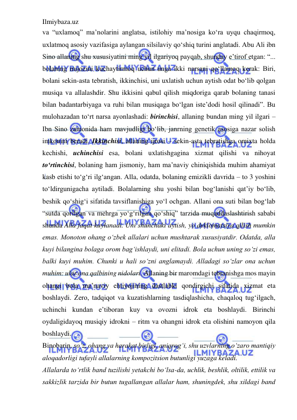 Ilmiybaza.uz 
 
va “uxlamoq” ma’nolarini anglatsa, istilohiy ma’nosiga ko‘ra uyqu chaqirmoq, 
uxlatmoq asosiy vazifasiga aylangan silsilaviy qo‘shiq turini anglatadi. Abu Ali ibn 
Sino allaning shu xususiyatini ming yil ilgariyoq payqab, shunday e’tirof etgan: “... 
bolaning mijozini kuchaytirmoq uchun unga ikki narsani qo‘llamoq kerak: Biri, 
bolani sekin-asta tebratish, ikkinchisi, uni uxlatish uchun aytish odat bo‘lib qolgan 
musiqa va allalashdir. Shu ikkisini qabul qilish miqdoriga qarab bolaning tanasi 
bilan badantarbiyaga va ruhi bilan musiqaga bo‘lgan iste’dodi hosil qilinadi”. Bu 
mulohazadan to‘rt narsa ayonlashadi: birinchisi, allaning bundan ming yil ilgari – 
Ibn Sino zamonida ham mavjudligi bo‘lib, janrning genetik asosiga nazar solish 
imkonini beradi. Ikkinchisi, allaning ijrosi – sekin-asta tebratishga omixta holda 
kechishi, uchinchisi esa, bolani uxlatishgagina xizmat qilishi va nihoyat 
to‘rtinchisi, bolaning ham jismoniy, ham ma’naviy chiniqishida muhim ahamiyat 
kasb etishi to‘g‘ri ilg‘angan. Alla, odatda, bolaning emizikli davrida – to 3 yoshini 
to‘ldirgunigacha aytiladi. Bolalarning shu yoshi bilan bog‘lanishi qat’iy bo‘lib, 
beshik qo‘shig‘i sifatida tavsiflanishiga yo‘l ochgan. Allani ona suti bilan bog‘lab 
“sutda qorilgan va mehrga yo‘g‘rilgan qo‘shiq” tarzida muqaddaslashtirish sababi 
shunda Alla faqat kuylanadi. Uni shunchaki aytish, yo deklomatsiya qilish mumkin 
emas. Monoton ohang o‘zbek allalari uchun mushtarak xususiyatdir. Odatda, alla 
kuyi bilangina bolaga orom bag‘ishlaydi, uni elitadi. Bola uchun uning so‘zi emas, 
balki kuyi muhim. Chunki u hali so‘zni anglamaydi. Alladagi so‘zlar ona uchun 
muhim: ular ona qalbining nidolari. Allaning bir maromdagi tebranishga mos mayin 
ohangi bola ma’naviy ehtiyojining dastlabki qondirgichi sifatida xizmat eta 
boshlaydi. Zero, tadqiqot va kuzatishlarning tasdiqlashicha, chaqaloq tug‘ilgach, 
uchinchi kundan e’tiboran kuy va ovozni idrok eta boshlaydi. Birinchi 
oydaligidayoq musiqiy idrokni – ritm va ohangni idrok eta olishini namoyon qila 
boshlaydi.  
Binobarin, so‘z, ohang va harakat birligi, aniqrog‘i, shu uzvlarning o‘zaro mantiqiy 
aloqadorligi tufayli allalarning kompozitsion butunligi yuzaga keladi.  
Allalarda to‘rtlik band tuzilishi yetakchi bo‘lsa-da, uchlik, beshlik, oltilik, ettilik va 
sakkizlik tarzida bir butun tugallangan allalar ham, shuningdek, shu xildagi band 
