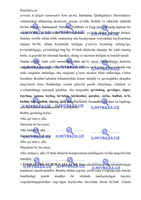 Ilmiybaza.uz 
 
asosida to‘qilgan namunalar ham ancha. Jumladan, Qashqadaryo, Surxondaryo 
vohalaridagi allalarning aksariyati, asosan, to‘rtlik, beshlik va sakkizlik shaklida 
bo‘lsa, Buxoro, Samarqand, Xorazm, Toshkent va Farg‘ona vodiysida hajman bir 
necha to‘rtlik, yo beshlikdan iborat voqeaband, yo lirik allalar salmog‘i baland. 
Bunday strofik xilma-xillik onalarning alla kuylayotgan vaziyatdagi kayfiyatining 
natijasi bo‘lib, allada kuylanishi kutilgan g‘oyaviy niyatning salmog‘iga, 
ko‘tarinkiligiga, yo‘nalishiga bog‘liq. O‘zbek allalarida shunday bir ichki mantiq 
borki, u qaysidir bir ishorada harakat, ohang va mazmun birligini ta’minlab turadi.  
Onalar o‘zlari xush yoki noxushliklaridan qat’iy nazar farzandlariga hamisha 
mehribonlik bilan kuylaydilar: farzandlarini erkalata turib uyqu chaqirganlarida eng 
nafis ranglarni tanlashga, shu ranglarni g‘oyat nazokat bilan ishlatishga e’tibor 
beradilar. Bolalari tabiatini toblantirishda doimo tiniqlik va quvnoqlikka aloqador 
tuyg‘ularni teran ifodalashga xizmat qiluvchi poetik obrazlarga, sifatlash va 
o‘xshatishlarga murojaat qiladilar, shu maqsadda qo‘zichoq, qo‘chqor, olqor, 
toychoq, saman, toyloq, bo‘taloq, kiyik(ohu), quralay, serka, bulbul, to‘ti, 
lochin, tog‘, shahm, chiroq, qizil gul obrazlarida farzandlari qiyofasi va taqdiriga 
xos fazilatlarni umumlashtirib e’zozlaydilar:  
Bulbul qushning bolasi,  
Alla, qo‘zim-o, alla.  
Daraxtda bo‘lar uyasi,  
Alla, bolam-o, alla.  
Daraxt boshini sel olsa,  
Alla, qo‘zim-o, alla.  
Shaydolar bo‘lar onasi,  
Alla, bolam-o, alla. O‘zbek allalarini kompozitsion tarkibiga ko‘ra ikki turga bo‘lish 
mumkin:  
1.VOQEABAND (SUJETLI) ALLALAR. Buni allachilikning eng takomillashgan 
namunasi sanash mumkin. Bunday allalar yagona, yaxlit sujet (voqea)ga ega, barcha 
bandlardagi 
poetik 
muddao 
bir 
silsilada 
markazlashgan 
hayotiy 
voqealarningepizodlari uyg‘otgan kayfiyatlar tasviridan iborat bo‘ladi. Ularda 
