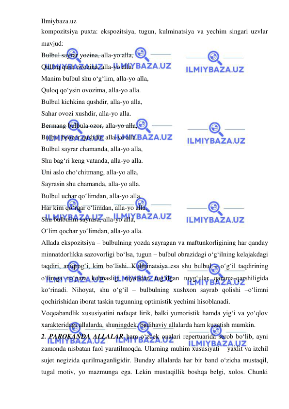 Ilmiybaza.uz 
 
kompozitsiya puxta: ekspozitsiya, tugun, kulminatsiya va yechim singari uzvlar 
mavjud:  
Bulbul sayrar yozina, alla-yo alla,  
Qulluq qush ovozina, alla-yo alla.  
Manim bulbul shu o‘g‘lim, alla-yo alla,  
Quloq qo‘ysin ovozima, alla-yo alla.  
Bulbul kichkina qushdir, alla-yo alla,  
Sahar ovozi xushdir, alla-yo alla.  
Bermang bulbula ozor, alla-yo alla,  
Bulbul beozor qushdir, alla-yo alla.  
Bulbul sayrar chamanda, alla-yo alla,  
Shu bag‘ri keng vatanda, alla-yo alla.  
Uni aslo cho‘chitmang, alla-yo alla,  
Sayrasin shu chamanda, alla-yo alla.  
Bulbul uchar qo‘limdan, alla-yo alla,  
Har kim qo‘rqar o‘limdan, alla-yo alla.  
Shu bulbulim sayrasa, alla-yo alla,  
O‘lim qochar yo‘limdan, alla-yo alla.  
Allada ekspozitsiya – bulbulning yozda sayragan va maftunkorligining har qanday 
minnatdorlikka sazovorligi bo‘lsa, tugun – bulbul obrazidagi o‘g‘ilning kelajakdagi 
taqdiri, aniqrog‘i, kim bo‘lishi. Kulminatsiya esa shu bulbul – o‘g‘il taqdirining 
o‘limga ro‘para kelmasligi niyatidan tug‘ilgan tuyg‘ular qarama-qarshiligida 
ko‘rinadi. Nihoyat, shu o‘g‘il – bulbulning xushxon sayrab qolishi –o‘limni 
qochirishidan iborat taskin tugunning optimistik yechimi hisoblanadi.  
Voqeabandlik xususiyatini nafaqat lirik, balki yumoristik hamda yig‘i va yo‘qlov 
xarakteridagi allalarda, shuningdek, badihaviy allalarda ham kuzatish mumkin.  
2. PAROKANDA ALLALAR ham o‘zbek onalari repertuarida serob bo‘lib, ayni 
zamonda nisbatan faol yaratilmoqda. Ularning muhim xususiyati – yaxlit va izchil 
sujet negizida qurilmaganligidir. Bunday allalarda har bir band o‘zicha mustaqil, 
tugal motiv, yo mazmunga ega. Lekin mustaqillik boshqa belgi, xolos. Chunki 
