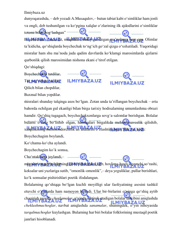 Ilmiybaza.uz 
 
dunyoqarashda, – deb yozadi A.Musaqulov,– butun tabiat kabi o‘simliklar ham jonli 
va ongli, deb tushunilgan va ko‘pgina xalqlar o‘zlarining ilk ajdodlarini o‘simliklar 
totemi bilan bog‘lashgan” 
Boychechak – badavlat, muqaddas, ilohiy gul degan ma’nolarga ham ega. Olimlar 
ta’kidicha, qo‘shiqlarda boychechak to‘ng‘ich go‘zal qizga o‘xshatiladi. Yuqoridagi 
misralar ham shu ma’noda juda qadim davrlarda ko‘klamgi marosimlarda qizlarni 
qurbonlik qilish marosimidan nishona ekani e’tirof etilgan.  
Qo‘shiqdagi:  
Boychechakni tutdilar,  
Tut yog‘ochga osdilar.  
Qilich bilan chopdilar,  
Baxmal bilan yopdilar.  
misralari shunday talqinga asos bo‘lgan. Zotan unda ta’riflangan boychechak – erta 
bahorda ochilgan gul ekanligi bilan birga tarixiy hodisalarning umumlashma obrazi 
hamdir. Qo‘shiq tugagach, boychechakxonlarga sovg‘a-salomlar berishgan. Bolalar 
bularni o‘zaro bo‘lishib olgan, hammalari birgalikda mehmonnavozlik qilishib, 
xalqimizning mehmondorchilik an’analarini o‘zlashtirishgan. Shu ma’noda:  
Boychechagim boylandi,  
Ko‘chama-ko‘cha aylandi.  
Boychechagim ko`k somsa,  
Cho‘ntaklarga joylandi,–  
misralari orqali bolalarning ilk boychechakni olib, hovlima-hovli suyunchi so‘rashi, 
keksalar uni yuzlariga sutib, “omonlik-omonlik”,– deya yeguliklar, pullar berishlari, 
ko‘k somsalar pishirishlari poetik ifodalangan.  
Bolalarning qo‘shiqqa bo‘lgan kuchli moyilligi ular faoliyatining asosini tashkil 
etuvchi o‘yinlarda ham namoyon bo‘ladi. Ular bir-birlarini o‘yinga qo‘shiq aytib 
chaqirish asosida chorlamalar, o‘yinda ishtirok etadigan bolalar tarkibini aniqlashda 
cheklashmachoqlar, navbat aniqlashda sanamalar, shuningdek, o‘yin nihoyasida 
tarqalmachoqlar kuylashgan. Bularning har biri bolalar folklorining mustaqil poetik 
janrlari hisoblanadi.  
