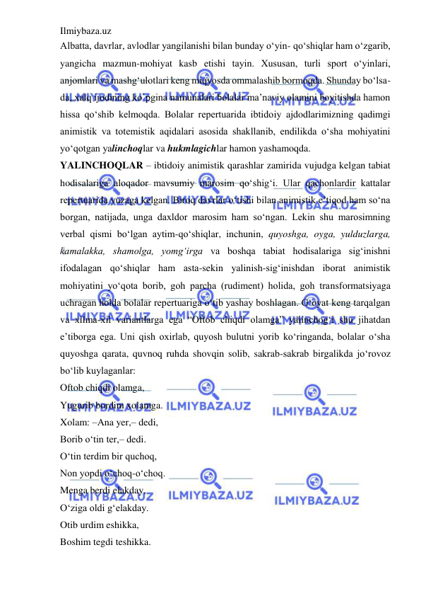 Ilmiybaza.uz 
 
Albatta, davrlar, avlodlar yangilanishi bilan bunday o‘yin- qo‘shiqlar ham o‘zgarib, 
yangicha mazmun-mohiyat kasb etishi tayin. Xususan, turli sport o‘yinlari, 
anjomlari va mashg‘ulotlari keng miqyosda ommalashib bormoqda. Shunday bo‘lsa-
da, xalq ijodining ko`pgina namunalari bolalar ma’naviy olamini boyitishda hamon 
hissa qo‘shib kelmoqda. Bolalar repertuarida ibtidoiy ajdodlarimizning qadimgi 
animistik va totemistik aqidalari asosida shakllanib, endilikda o‘sha mohiyatini 
yo‘qotgan yalinchoqlar va hukmlagichlar hamon yashamoqda.  
YALINCHOQLAR – ibtidoiy animistik qarashlar zamirida vujudga kelgan tabiat 
hodisalariga aloqador mavsumiy marosim qo‘shig‘i. Ular qachonlardir kattalar 
repertuarida yuzaga kelgan. Biroq davrlar o‘tishi bilan animistik e’tiqod ham so‘na 
borgan, natijada, unga daxldor marosim ham so‘ngan. Lekin shu marosimning 
verbal qismi bo‘lgan aytim-qo‘shiqlar, inchunin, quyoshga, oyga, yulduzlarga, 
kamalakka, shamolga, yomg‘irga va boshqa tabiat hodisalariga sig‘inishni 
ifodalagan qo‘shiqlar ham asta-sekin yalinish-sig‘inishdan iborat animistik 
mohiyatini yo‘qota borib, goh parcha (rudiment) holida, goh transformatsiyaga 
uchragan holda bolalar repertuariga o‘tib yashay boshlagan. G‘oyat keng tarqalgan 
va xilma-xil variantlarga ega “Oftob chiqdi olamga” yalinchog‘i shu jihatdan 
e’tiborga ega. Uni qish oxirlab, quyosh bulutni yorib ko‘ringanda, bolalar o‘sha 
quyoshga qarata, quvnoq ruhda shovqin solib, sakrab-sakrab birgalikda jo‘rovoz 
bo‘lib kuylaganlar:  
Oftob chiqdi olamga,  
Yugurib bordim xolamga.  
Xolam: –Ana yer,– dedi,  
Borib o‘tin ter,– dedi.  
O‘tin terdim bir quchoq,  
Non yopdi o‘choq-o‘choq.  
Menga berdi elakday,  
O‘ziga oldi g‘elakday.  
Otib urdim eshikka,  
Boshim tegdi teshikka.  
