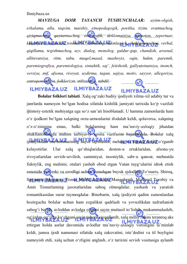 Ilmiybaza.uz 
 
MAVZUGA 
DOIR 
TAYANCH 
TUSHUNCHALAR: 
aytim-olqish, 
erkalama, alla, taqvim, maishiy, etnopedagogik, poetika, tizim, ovutmachoq, 
qiziqmachoq, qaytarmachoq, etnografik, deklomatsiya, monoton, repertuar, 
kumulyativ, animistik, totemistik, yalinchoq, hukmlagich, cheklashmachoq, verbal, 
qiqillama, tegishmachoq, uzv, dialog, monolog, guldur-gup, chandish, arsenal, 
alliteratsiya, ritm, tabu, maqol,masal, mashoyix, oqin, hukm, paremik, 
paremiografiya, paremiologiya, sintaktik, saj’, fetishstik, gallyutsinatsiya, inonch, 
versiya, mif, afsona, rivoyat, uydirma, tugun, sajiya, motiv, sayyor, allegoriya, 
antropomorfizm, folklorizm, stilizatsiya, tabdil. 
 
Bolalar folklori tabiati. Xalq og‘zaki badiiy ijodiyoti xilma-xil adabiy tur va 
janrlarda namoyon bo‘lgan hodisa sifatida kishilik jamiyati tarixida ko‘p vazifali 
ijtimoiy-estetik mohiyatga ega so‘z san’ati hisoblanadi. U hamma zamonlarda ham 
o‘z ijodkori bo‘lgan xalqning orzu-armonlarini ifodalab keldi, qolaversa, xalqning 
o‘z-o‘zinigina 
emas, 
balki 
bolalarning 
ham 
ma’naviy-axloqiy 
jihatdan 
shakllanishlarida muhim tarbiyaviy vosita vazifasini bajarmoqda. Bolalar xalq 
ijodiyotidan ota-bobolarining hayot tajribasini, mehnat va kurash ilmini o‘rganib 
kelayotirlar. 
Ular 
xalq 
qo‘shiqlaridan, 
doston-u 
ertaklaridan, 
afsona-yu 
rivoyatlaridan sevish-sevilish, samimiyat, insoniylik, sabr-u qanoat, mehnatda 
fidoiylik, eng muhimi, otalari yashab obod etgan Vatan tuyg‘ularini idrok etish 
asnosida yurt erki va ozodligi uchun kurashgan buyuk ajdodlari To‘maris, Shiroq, 
Spitamen, Muqanna, Temur Malik, Jaloliddin Manguberdi, Mahmud Torobiy va 
Amir Temurlarning jasoratlaridan saboq olmoqdalar, yashash va yaratish 
romantikasidan surur tuymoqdalar. Binobarin, xalq ijodiyoti qadim zamonlardan 
hozirgacha bolalar uchun ham ezgulikni qadrlash va yovuzlikdan nafratlanish 
sabog‘i bo‘lib, avloddan avlodga o‘tgani sayin muttasil to‘lishib, mukammalashib, 
og‘izdan-og‘izga ko‘chgani sayin tobora sayqallanib, xalq milliy ruhini teranroq aks 
ettirgan holda asrlar davomida avlodlar ma’naviy-axloqiy vorisligini ta’minlab 
keldi, jamoa ijodi namunasi sifatida xalq zakovatini, iste’dodini va til boyligini 
namoyish etdi, xalq uchun o‘zligini anglash, o‘z tarixini sevish vositasiga aylanib 
