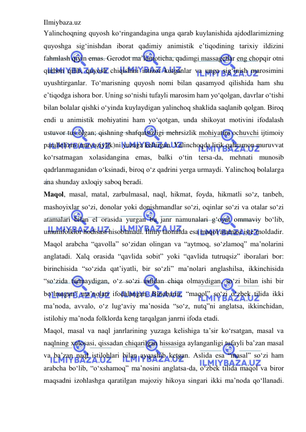 Ilmiybaza.uz 
 
Yalinchoqning quyosh ko‘ringandagina unga qarab kuylanishida ajdodlarimizning 
quyoshga sig‘inishdan iborat qadimiy animistik e’tiqodining tarixiy ildizini 
fahmlash qiyin emas. Gerodot ma’lumoticha, qadimgi massagetlar eng chopqir otni 
qurbon qilib, quyosh chiqishini intizor kutganlar va unga sig‘inish marosimini 
uyushtirganlar. To‘marisning quyosh nomi bilan qasamyod qilishida ham shu 
e’tiqodga ishora bor. Uning so‘nishi tufayli marosim ham yo‘qolgan, davrlar o‘tishi 
bilan bolalar qishki o‘yinda kuylaydigan yalinchoq shaklida saqlanib qolgan. Biroq 
endi u animistik mohiyatini ham yo‘qotgan, unda shikoyat motivini ifodalash 
ustuvor tus olgan; qishning shafqatsizligi mehrsizlik mohiyatini ochuvchi ijtimoiy 
parallelizm (muvoziylik)ni yuzaga keltirgan. Yalinchoqda lirik qahramon muruvvat 
ko‘rsatmagan xolasidangina emas, balki o‘tin tersa-da, mehnati munosib 
qadrlanmaganidan o‘ksinadi, biroq o‘z qadrini yerga urmaydi. Yalinchoq bolalarga 
ana shunday axloqiy saboq beradi.  
Maqol, masal, matal, zarbulmasal, naql, hikmat, foyda, hikmatli so‘z, tanbeh, 
mashoyixlar so‘zi, donolar yoki donishmandlar so‘zi, oqinlar so‘zi va otalar so‘zi 
atamalari bilan el orasida yurgan bu janr namunalari g‘oyat ommaviy bo‘lib, 
umumfolklor hodisasi hisoblanadi. Ilmiy taomilda esa maqol atamasi iste’moldadir. 
Maqol arabcha “qavolla” so‘zidan olingan va “aytmoq, so‘zlamoq” ma’nolarini 
anglatadi. Xalq orasida “qavlida sobit” yoki “qavlida tutruqsiz” iboralari bor: 
birinchisida “so‘zida qat’iyatli, bir so‘zli” ma’nolari anglashilsa, ikkinchisida 
“so‘zida turmaydigan, o‘z so‘zi ustidan chiqa olmaydigan, so‘zi bilan ishi bir 
bo‘lmagan” ma’nolari ifodalangan. Binobarin, “maqol” so‘zi o‘zbek tilida ikki 
ma’noda, avvalo, o‘z lug‘aviy ma’nosida “so‘z, nutq”ni anglatsa, ikkinchidan, 
istilohiy ma’noda folklorda keng tarqalgan janrni ifoda etadi.  
Maqol, masal va naql janrlarining yuzaga kelishiga ta’sir ko‘rsatgan, masal va 
naqlning xulosasi, qissadan chiqarilgan hissasiga aylanganligi tufayli ba’zan masal 
va ba’zan naql istilohlari bilan ayqashib ketgan. Aslida esa “masal” so‘zi ham 
arabcha bo‘lib, “o‘xshamoq” ma’nosini anglatsa-da, o‘zbek tilida maqol va biror 
maqsadni izohlashga qaratilgan majoziy hikoya singari ikki ma’noda qo‘llanadi. 
