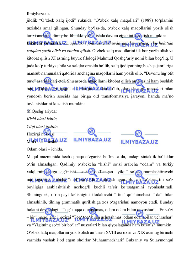 Ilmiybaza.uz 
 
jildlik “O‘zbek xalq ijodi” ruknida “O‘zbek xalq maqollari” (1989) to‘plamini 
tuzishda amal qilingan. Shunday bo‘lsa-da, o‘zbek xalq maqollarini yozib olish 
tarixi ancha qadimiy bo‘lib, ikki yo‘nalishda davom etganini kuzatish mumkin:  
Birinchi yo‘nalish – maqollarni jonli so‘zlashuvda qanday aytilsa, shu holatida 
xalqdan yozib olish va kitobat qilish. O‘zbek xalq maqollarini ilk bor yozib olish va 
kitobat qilish XI asrning buyuk filologi Mahmud Qoshg‘ariy nomi bilan bog‘liq. U 
juda ko‘p turkiy qabila va xalqlar orasida bo‘lib, xalq ijodiyotining boshqa janrlariga 
mansub namunalari qatorida anchagina maqollarni ham yozib olib, “Devonu lug‘otit 
turk” asarida darj etdi. Shu asosda maqollarni kitobat qilish an’anasini ham boshlab 
berdi. Tubandagi maqollar shular jumlasidan bo‘lib, ularni hozirgi nusxalari bilan 
yondosh berish asosida har biriga oid transformatsiya jarayoni hamda ma’no 
tovlanishlarini kuzatish mumkin:  
M.Qoshg‘ariyda:  
Kishi olasi ichtin,  
Yilqi olasi toshtin.  
Hozirgi nusxasi:  
Mol olasi – toshida,  
Odam olasi – ichida.  
Maqol mazmunida hech qanaqa o‘zgarish bo‘lmasa-da, undagi sintaktik bo‘laklar 
o‘rin almashgan. Qadimiy o‘zbekcha “kishi” so‘zi arabcha “odam” va turkiy 
xalqlarning otga sig‘inishi asosida qo‘llangan “yilqi” so‘zi umumlashtiruvchi 
ma’noga ega arabcha “mol” so‘zi bilan almashingan. Bu eski o‘zbek tili so‘z 
boyligiga arablashtirish nechog‘li kuchli ta’sir ko‘rsatganini ayonlashtiradi. 
Shuningdek, o‘rin-payt kelishigini ifodalovchi–“-tin” qo‘shimchasi “-da” bilan 
almashinib, tilning grammatik qurilishiga xos o‘zgarishni namoyon etadi. Bunday 
holatni devondagi: “Tog‘ toqqa qovushmas, odam odam bilan qovushur”, “Er so‘zi 
– bir” maqollarini hozirgi “Tog‘ tog‘ bilan uchrashmas, odam odam bilan uchrashar” 
va “Yigitning so‘zi bir bo‘lar” nusxalari bilan qiyoslaganda ham kuzatish mumkin.  
O‘zbek halq maqollarini yozib olish an’anasi XVIII asr oxiri va XIX asrning birinchi 
yarmida yashab ijod etgan shoirlar Muhammadsharif Gulxaniy va Sulaymonqul 
