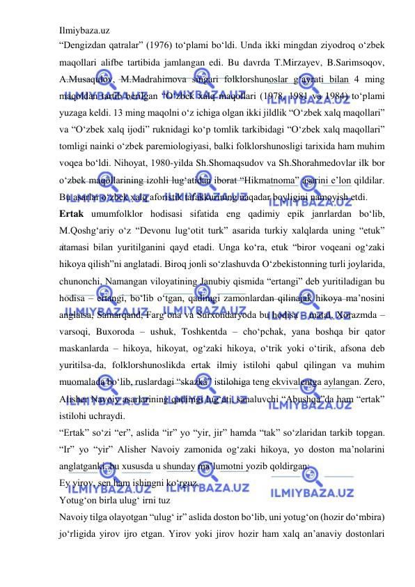 Ilmiybaza.uz 
 
“Dengizdan qatralar” (1976) to‘plami bo‘ldi. Unda ikki mingdan ziyodroq o‘zbek 
maqollari alifbe tartibida jamlangan edi. Bu davrda T.Mirzayev, B.Sarimsoqov, 
A.Musaqulov, M.Madrahimova singari folklorshunoslar g‘ayrati bilan 4 ming 
maqoldan tartib berilgan “O‘zbek xalq maqollari (1978, 1981 va 1984) to‘plami 
yuzaga keldi. 13 ming maqolni o‘z ichiga olgan ikki jildlik “O‘zbek xalq maqollari” 
va “O‘zbek xalq ijodi” ruknidagi ko‘p tomlik tarkibidagi “O‘zbek xalq maqollari” 
tomligi nainki o‘zbek paremiologiyasi, balki folklorshunosligi tarixida ham muhim 
voqea bo‘ldi. Nihoyat, 1980-yilda Sh.Shomaqsudov va Sh.Shorahmedovlar ilk bor 
o‘zbek maqollarining izohli lug‘atidan iborat “Hikmatnoma” asarini e’lon qildilar. 
Bu asarlar o‘zbek xalq aforistik tafakkurining naqadar boyligini namoyish etdi.  
Ertak umumfolklor hodisasi sifatida eng qadimiy epik janrlardan bo‘lib, 
M.Qoshg‘ariy o‘z “Devonu lug‘otit turk” asarida turkiy xalqlarda uning “etuk” 
atamasi bilan yuritilganini qayd etadi. Unga ko‘ra, etuk “biror voqeani og‘zaki 
hikoya qilish”ni anglatadi. Biroq jonli so‘zlashuvda O‘zbekistonning turli joylarida, 
chunonchi, Namangan viloyatining Janubiy qismida “ertangi” deb yuritiladigan bu 
hodisa – ertangi, bo‘lib o‘tgan, qadimgi zamonlardan qilinajak hikoya ma’nosini 
anglatsa, Samarqand, Farg‘ona va Surxondaryoda bu hodisa – matal, Xorazmda – 
varsoqi, Buxoroda – ushuk, Toshkentda – cho‘pchak, yana boshqa bir qator 
maskanlarda – hikoya, hikoyat, og‘zaki hikoya, o‘trik yoki o‘tirik, afsona deb 
yuritilsa-da, folklorshunoslikda ertak ilmiy istilohi qabul qilingan va muhim 
muomalada bo‘lib, ruslardagi “skazka” istilohiga teng ekvivalentga aylangan. Zero, 
Alisher Navoiy asarlarining qadimgi lug‘ati, sanaluvchi “Abushqa”da ham “ertak” 
istilohi uchraydi.  
“Ertak” so‘zi “er”, aslida “ir” yo “yir, jir” hamda “tak” so‘zlaridan tarkib topgan. 
“Ir” yo “yir” Alisher Navoiy zamonida og‘zaki hikoya, yo doston ma’nolarini 
anglatganki, bu xususda u shunday ma’lumotni yozib qoldirgan:  
Ey yirov, sen ham ishingni ko‘rguz,  
Yotug‘on birla ulug‘ irni tuz  
Navoiy tilga olayotgan “ulug‘ ir” aslida doston bo‘lib, uni yotug‘on (hozir do‘mbira) 
jo‘rligida yirov ijro etgan. Yirov yoki jirov hozir ham xalq an’anaviy dostonlari 
