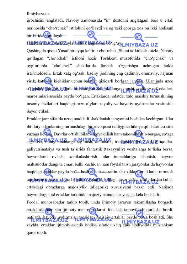 Ilmiybaza.uz 
 
ijrochisini anglatadi. Navoiy zamonasida “ir” dostonni anglatgani bois u ertak 
ma’nosida “cho‘rchak” istilohini qo‘llaydi va og‘zaki eposga xos bu ikki hodisani 
bir-biridan farqlaydi:  
Habibim husni vasfin uyla muhlik anglakim, bo‘lg‘ay,  
Qoshingda qissai Yusuf bir uyqu keltirur cho‘rchak. Shuni ta’kidlash joizki, Navoiy 
qo‘llagan “cho‘rchak” istilohi hozir Toshkent muzofotida “cho‘pchak” va 
uyg‘urlarda 
“cho‘chek” 
shakllarida 
fonetik 
o‘zgarishga 
uchragan 
holda 
iste’moldadir. Ertak xalq og‘zaki badiiy ijodining eng qadimiy, ommaviy, hajman 
yirik, katta-yu kichiklar uchun baravar qiziqarli bo‘lgan janridir. Ular juda uzoq 
o‘tmishda ibtidoiy ajdodlarimizning mifologik dunyoqarashi, qadimiy urf-odatlari, 
marosimlari asosida paydo bo‘lgan. Ertaklarda, odatda, xalq maishiy turmushining 
insoniy fazilatlari haqidagi orzu-o‘ylari xayoliy va hayotiy uydirmalar vositasida 
bayon etiladi.  
Ertaklar janr sifatida uzoq muddatli shakllanish jarayonini boshdan kechirgan. Ular 
ibtidoiy odamlarning turmushdagi biror voqeani oddiygina hikoya qilishlari asosida 
yuzaga kelgan. Davrlar o‘tishi bilan hikoya qilish ham takomillashib borgan, so‘zga 
sig‘inish, ilohiy kuchlarga sig‘inish, animistik, totemistik, fetishistik e’tiqodlar, 
gallyutsinatsiya va tush ta’sirida fantastik (taxayyuliy) vositalarga to‘lisha borsa, 
hayvonlarni ovlash, xonikalashtirish, ular inonchlariga ishonish, hayvon 
mahsulotlaridangina emas, balki kuchidan ham foydalanish jarayonlarida hayvonlar 
haqidagi ertaklar paydo bo‘la boshladi. Asta-sekin shu xildagi ertaklarda turmush 
tajribasini omixtalashtira borish, u yoxud bu xildagi qusur va kamchiliklardan kulish 
ertakdagi obrazlarga majoziylik (allegorik) xususiyatni baxsh etdi. Natijada 
hayvonlarga oid ertaklar tarkibida majoziy namunalar yuzaga kela boshladi.  
Feodal munosabatlar tarkib topib, unda ijtimoiy jarayon takomillasha borgach, 
ertaklarda ham shu ijtimoiy munosabatlarni ifodalash tamoyili chuqurlasha bordi, 
natijada, hayotiy uydirmalar asosidagi maishiy ertaklar paydo bo‘la boshladi. Shu 
zaylda, ertaklar ijtimoiy-estetik hodisa sifatida xalq epik ijodiyotida mustahkam 
qaror topdi.  
