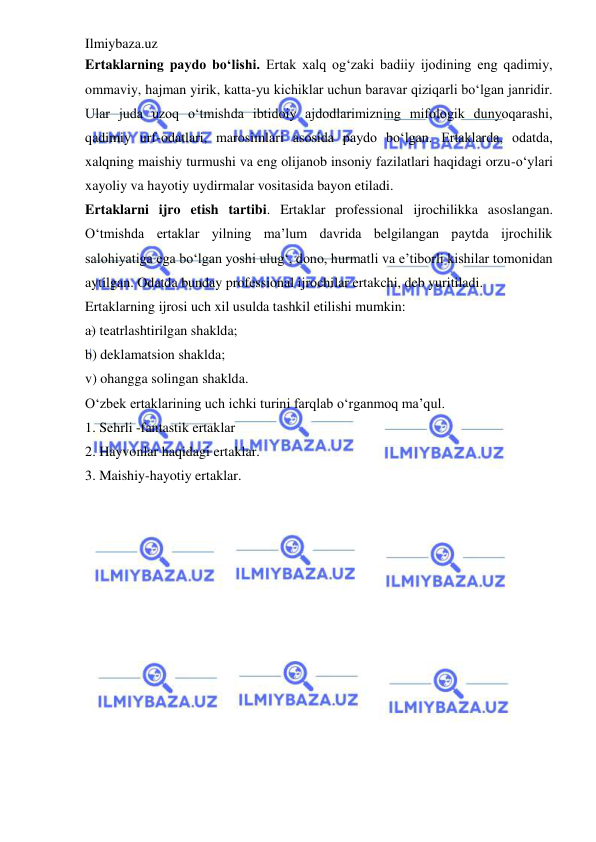 Ilmiybaza.uz 
 
Ertaklarning paydo bo‘lishi. Ertak xalq og‘zaki badiiy ijodining eng qadimiy, 
ommaviy, hajman yirik, katta-yu kichiklar uchun baravar qiziqarli bo‘lgan janridir. 
Ular juda uzoq o‘tmishda ibtidoiy ajdodlarimizning mifologik dunyoqarashi, 
qadimiy urf-odatlari, marosimlari asosida paydo bo‘lgan. Ertaklarda, odatda, 
xalqning maishiy turmushi va eng olijanob insoniy fazilatlari haqidagi orzu-o‘ylari 
xayoliy va hayotiy uydirmalar vositasida bayon etiladi.  
Ertaklarni ijro etish tartibi. Ertaklar professional ijrochilikka asoslangan. 
O‘tmishda ertaklar yilning ma’lum davrida belgilangan paytda ijrochilik 
salohiyatiga ega bo‘lgan yoshi ulug‘, dono, hurmatli va e’tiborli kishilar tomonidan 
aytilgan. Odatda bunday professional ijrochilar ertakchi, deb yuritiladi.  
Ertaklarning ijrosi uch xil usulda tashkil etilishi mumkin:  
a) teatrlashtirilgan shaklda;  
b) deklamatsion shaklda;  
v) ohangga solingan shaklda.  
O‘zbek ertaklarining uch ichki turini farqlab o‘rganmoq ma’qul.  
1. Sehrli -fantastik ertaklar  
2. Hayvonlar haqidagi ertaklar.  
3. Maishiy-hayotiy ertaklar.  
 
