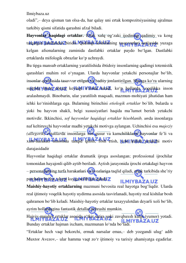 Ilmiybaza.uz 
 
oladi”,– deya qisman tan olsa-da, har qalay uni ertak kompozitsiyasining ajralmas 
tarkibiy qismi sifatida qarashni afzal biladi.  
Hayvonlar haqidagi ertaklar. Ertak xalq og‘zaki ijodining qadimiy va keng 
tarqalgan janrlaridan biridir. Qadimgi kishilarning tasavvurlari natijasida yuzaga 
kelgan afsonalarning zaminida dastlabki ertaklar paydo bo‘lgan. Dastlabki 
ertaklarda mifologik obrazlar ko‘p uchraydi.  
Bu tipga mansub ertaklarning yaratilishida ibtidoiy insonlarning qadimgi totemistik 
qarashlari muhim rol o‘ynagan. Ularda hayvonlar yetakchi personajlar bo‘lib, 
insonlar qiyofasida tasavvur etilgan va badiiy jonlantirilgan. Shunga ko‘ra ularning 
sujetida inson obrazi keyingi o‘rinda turadi, ko‘p hollarda voqelikka inson 
aralashmaydi. Binobarin, ular yaratilish maqsadi, mazmun-mohiyati jihatidan ham 
ichki ko‘rinishlarga ega. Bularning birinchisi etiologik ertaklar bo`lib, bularda u 
yoki bu hayvon shakli, belgi xususiyatlari haqida ma’lumot berish yetakchi 
motivdir. Ikkinchisi, sof hayvonlar haqidagi ertaklar hisoblanib, unda insonlarga 
naf keltiruvchi hayvonlar madhi yetakchi motivga aylangan. Uchinchisi esa majoziy 
(allegorik) ertaklarda insonlarga xos qusur va kamchiliklarni hayvonlar fe’li va 
xatti-harakati timsolida tanqid qilish, fosh etish, yoki kulish yetakchi motiv 
darajasidadir  
Hayvonlar haqidagi ertaklar dramatik ijroga asoslangan; professional ijrochilar 
tomonidan hayajonli qilib aytib beriladi. Aytish jarayonida ijrochi ertakdagi hayvon 
– personajlarning turfa harakatlari va ovozlariga taqlid qiladi, ertak tarkibida she’riy 
parchalar bo‘lsa, ularni kuyga solib ijro qiladi.  
Maishiy-hayotiy ertaklarning mazmuni bevosita real hayotga bog‘liqdir. Ularda 
real ijtimoiy voqelik hayotiy uydirma asosida tasvirlanadi, hayotiy real kishilar bosh 
qahramon bo‘lib keladi. Maishiy-hayotiy ertaklar taxayyulotdan deyarli xoli bo‘lib, 
ayrim hollardagina fantastik detallar uchrashi mumkin.  
Hajviy-maishiy ertaklar asosida o‘tkir satira yoki zavqbaxsh kulgi (yumor) yotadi. 
Bunday ertaklar hajman ixcham, mazmunan lo‘nda bo‘ladi.  
“Ertaklar hech vaqt bekorchi, ermak narsalar emas,– deb yozgandi ulug‘ adib 
Muxtor Avezov,– ular hamma vaqt zo‘r ijtimoiy va tarixiy ahamiyatga egadirlar. 
