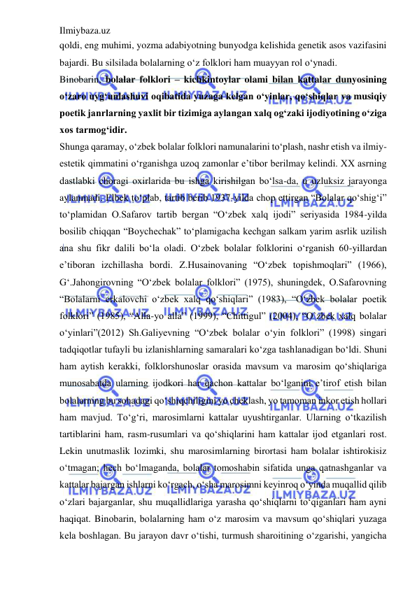 Ilmiybaza.uz 
 
qoldi, eng muhimi, yozma adabiyotning bunyodga kelishida genetik asos vazifasini 
bajardi. Bu silsilada bolalarning o‘z folklori ham muayyan rol o‘ynadi.  
Binobarin, bolalar folklori – kichkintoylar olami bilan kattalar dunyosining 
o‘zaro uyg‘unlashuvi oqibatida yuzaga kelgan o‘yinlar, qo‘shiqlar va musiqiy 
poetik janrlarning yaxlit bir tizimiga aylangan xalq og‘zaki ijodiyotining o‘ziga 
xos tarmog‘idir.  
Shunga qaramay, o‘zbek bolalar folklori namunalarini to‘plash, nashr etish va ilmiy-
estetik qimmatini o‘rganishga uzoq zamonlar e’tibor berilmay kelindi. XX asrning 
dastlabki choragi oxirlarida bu ishga kirishilgan bo‘lsa-da, u uzluksiz jarayonga 
aylanmadi. Elbek to‘plab, tartib berib 1937-yilda chop ettirgan “Bolalar qo‘shig‘i” 
to‘plamidan O.Safarov tartib bergan “O‘zbek xalq ijodi” seriyasida 1984-yilda 
bosilib chiqqan “Boychechak” to‘plamigacha kechgan salkam yarim asrlik uzilish 
ana shu fikr dalili bo‘la oladi. O‘zbek bolalar folklorini o‘rganish 60-yillardan 
e’tiboran izchillasha bordi. Z.Husainovaning “O‘zbek topishmoqlari” (1966), 
G‘.Jahongirovning “O‘zbek bolalar folklori” (1975), shuningdek, O.Safarovning 
“Bolalarni erkalovchi o‘zbek xalq qo‘shiqlari” (1983), “O‘zbek bolalar poetik 
folklori” (1985), “Alla-yo alla” (1999), “Chittigul” (2004), “O`zbek xalq bolalar 
o‘yinlari”(2012) Sh.Galiyevning “O‘zbek bolalar o‘yin folklori” (1998) singari 
tadqiqotlar tufayli bu izlanishlarning samaralari ko‘zga tashlanadigan bo‘ldi. Shuni 
ham aytish kerakki, folklorshunoslar orasida mavsum va marosim qo‘shiqlariga 
munosabatda ularning ijodkori har qachon kattalar bo‘lganini e’tirof etish bilan 
bolalarning bu sohadagi qo‘shiqchiligini yo cheklash, yo tamoman inkor etish hollari 
ham mavjud. To‘g‘ri, marosimlarni kattalar uyushtirganlar. Ularning o‘tkazilish 
tartiblarini ham, rasm-rusumlari va qo‘shiqlarini ham kattalar ijod etganlari rost. 
Lekin unutmaslik lozimki, shu marosimlarning birortasi ham bolalar ishtirokisiz 
o‘tmagan; hech bo‘lmaganda, bolalar tomoshabin sifatida unga qatnashganlar va 
kattalar bajargan ishlarni ko‘rgach, o‘sha marosimni keyinroq o‘yinda muqallid qilib 
o‘zlari bajarganlar, shu muqallidlariga yarasha qo‘shiqlarni to‘qiganlari ham ayni 
haqiqat. Binobarin, bolalarning ham o‘z marosim va mavsum qo‘shiqlari yuzaga 
kela boshlagan. Bu jarayon davr o‘tishi, turmush sharoitining o‘zgarishi, yangicha 

