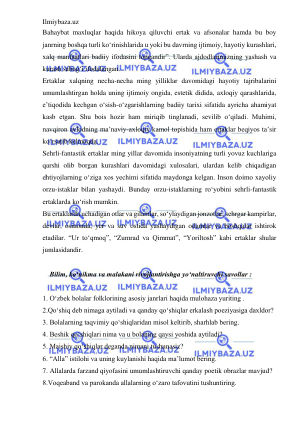 Ilmiybaza.uz 
 
Bahaybat maxluqlar haqida hikoya qiluvchi ertak va afsonalar hamda bu boy 
janrning boshqa turli ko‘rinishlarida u yoki bu davrning ijtimoiy, hayotiy kurashlari, 
xalq manfaatlari badiiy ifodasini topgandir”. Ularda ajdodlarimizning yashash va 
kurash sabog‘i ifodalangan.  
Ertaklar xalqning necha-necha ming yilliklar davomidagi hayotiy tajribalarini 
umumlashtirgan holda uning ijtimoiy ongida, estetik didida, axloqiy qarashlarida, 
e’tiqodida kechgan o‘sish-o‘zgarishlarning badiiy tarixi sifatida ayricha ahamiyat 
kasb etgan. Shu bois hozir ham miriqib tinglanadi, sevilib o‘qiladi. Muhimi, 
navqiron avlodning ma’naviy-axloqiy kamol topishida ham ertaklar beqiyos ta’sir 
ko‘rsatib kelmoqda.  
Sehrli-fantastik ertaklar ming yillar davomida insoniyatning turli yovuz kuchlariga 
qarshi olib borgan kurashlari davomidagi xulosalari, ulardan kelib chiqadigan 
ehtiyojlarning o‘ziga xos yechimi sifatida maydonga kelgan. Inson doimo xayoliy 
orzu-istaklar bilan yashaydi. Bunday orzu-istaklarning ro‘yobini sehrli-fantastik 
ertaklarda ko‘rish mumkin.  
Bu ertaklarda uchadigan otlar va gilamlar, so‘ylaydigan jonzotlar, sehrgar kampirlar, 
devlar, osmonda, yer va suv ostida yashaydigan odamlar va boshqalar ishtirok 
etadilar. “Ur to‘qmoq”, “Zumrad va Qimmat”, “Yoriltosh” kabi ertaklar shular 
jumlasidandir.  
 
    Bilim, ko‘nikma va malakani rivojlantirishga yo‘naltiruvchi savollar :  
 
1. O‘zbek bolalar folklorining asosiy janrlari haqida mulohaza yuriting .  
2.Qo‘shiq deb nimaga aytiladi va qanday qo‘shiqlar erkalash poeziyasiga daxldor?  
3. Bolalarning taqvimiy qo‘shiqlaridan misol keltirib, sharhlab bering.  
4. Beshik qo‘shiqlari nima va u bolaning qaysi yoshida aytiladi?  
5. Maishiy qo‘shiqlar deganda nimani tushunasiz?  
6. “Alla” istilohi va uning kuylanishi haqida ma’lumot bering.  
7. Allalarda farzand qiyofasini umumlashtiruvchi qanday poetik obrazlar mavjud?  
8.Voqeaband va parokanda allalarning o‘zaro tafovutini tushuntiring.  
