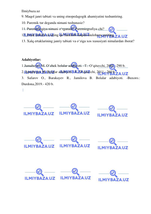 Ilmiybaza.uz 
 
9. Maqol janri tabiati va uning etnopedagogik ahamiyatini tushuntiring.  
10. Paremik tur deganda nimani tushunasiz?  
11. Paremiologiya nimani o‘rganadi? Paremiografiya-chi?  
12. Ertak istilohi va uning qo‘llanilishi haqida mulohaza yuriting.  
13. Xalq ertaklarining janriy tabiati va o‘ziga xos xususiyati nimalardan iborat?  
 
 
Adabiyotlar: 
 
1.Jumaboyev M. O‘zbek bolalar adabiyoti. -T.: O‘qituvchi, 2002. -290 b. 
2. Jumaboyev M. Bolalar adabiyoti. -T.: O‘qituvchi, 2011.- 260 b.  
3. Safarov O., Barakayev R., Jamilova B. Bolalar adabiyoti. -Buxoro.: 
Durdona,2019.- 420 b. 
 
