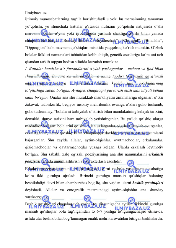 Ilmiybaza.uz 
 
ijtimoiy munosabatlarning tug‘ila borishitufayli u yoki bu marosimning tamoman 
yo‘qolishi, yo shunchaki kattalar o‘rtasida nufuzini yo‘qotishi natijasida o‘sha 
marosim bolalar o‘yini yoki ijrochiligida yashash shakliga o‘tishi bilan yanada 
chuqurlasha borgan. Bunday holatni “Boychechak”, “Chittigul”, “Binafsha”, 
“Oppoqijon” kabi mavsum qo‘shiqlari misolida yaqqolroq ko‘rish mumkin. O‘zbek 
bolalar folklori namunalari tabiatidan kelib chiqib, genetik asoslariga ko‘ra uni uch 
qismdan tarkib topgan hodisa sifatida kuzatish mumkin:  
I. Kattalar hamisha o‘z farzandlarini o‘ylab yashaganlar – mehnat va ijod bilan 
shug‘ullangan. Bu jarayon ularda bola va uning taqdiri to‘g‘risida qayg‘urish 
majburiyatining tobora chuqurlashuvi tarzida kechib, talay qo‘shiqlarning 
to‘qilishiga sabab bo‘lgan. Ayniqsa, chaqaloqni parvarish etish mas’uliyati behad 
katta bo‘lgan. Onalar ana shu murakkab mas’uliyatni zimmalariga olganlar: o‘tkir 
zakovat, tadbirkorlik, beqiyos insoniy mehribonlik evaziga o‘zlari goho tushunib, 
goho tushunmay, “bolalarni tarbiyalab o‘stirish bilan mamlakatning kelajak tarixini, 
demakki, dunyo tarixini ham tarbiyalab yetishtirganlar. Bu yo‘lda qo‘shiq ularga 
madadkor bo‘lgan: bolalarini qo‘shiq bilan uxlatganlar, yig‘lasa, kuylab ovutganlar, 
erkalatganlar, hatto qo‘shiq bilan chaqaloqqa daxldor marosim rasm-rusumlarni 
bajarganlar. Shu zaylda allalar, aytim-olqishlar, ovutmachoqlar, erkalamalar, 
qiziqmachoqlar va qaytarmachoqlar yuzaga kelgan. Ularda erkalash leytmotiv 
bo‘lgan. Shu sababli xalq og‘zaki poeziyasining ana shu namunalarini erkalash 
poeziyasi tarzida umumlashtirish va xarakterlash asoslidir.  
Erkalash poeziyasi namunalari ijro maqsadi, o‘rni va bola yoshiga munosabatiga 
ko‘ra ikki guruhga ajraladi. Birinchi guruhga mansub qo‘shiqlar bolaning 
beshikdaligi davri bilan chambarchas bog‘liq, shu vajdan ularni beshik qo‘shiqlari 
deyishadi. Allalar va etnografik mazmundagi aytim-olqishlar ana shunday 
xarakterga ega.  
Beshik qo‘shiqlari chaqaloq uch yoshni to‘ldirgunigacha aytilsa, ikkinchi guruhga 
mansub qo‘shiqlar bola tug‘ilganidan to 6-7 yoshga to‘lgunigachaijro etilsa-da, 
aslida ular beshik bilan bog‘lanmagan onalik mehri tarovatidan bitilgan badihalardir. 
