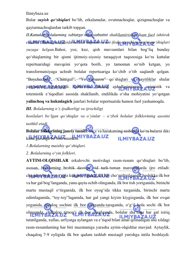 Ilmiybaza.uz 
 
Bular suyish qo‘shiqlari bo‘lib, erkalamalar, ovutmachoqlar, qiziqmachoqlar va 
qaytarmachoqlardan tarkib topgan.  
II.Kattalar bolalarning tabiatga munosabatini shakllantirishda ham faol ishtirok 
etadilar. Buning natijasida bolalar taqvimi va uni ifoda etuvchi marosim qo‘shiqlari 
yuzaga kelgan.Bahor, yoz, kuz, qish mavsumlari bilan bog‘liq bunday 
qo‘shiqlarning bir qismi ijtimoiy-siyosiy taraqqiyot taqozosiga ko‘ra kattalar 
repertuaridagi mavqeini yo‘qota borib, yo tamoman so‘nib ketgan, yo 
transformatsiyaga uchrab bolalar repertuariga ko‘chib o‘tib saqlanib qolgan. 
“Boychechak”, “Chittigul”, “Yo ramazon” qo`shiqlari va hayitliklar shular 
jumlasidan hisoblanadi. Qolaversa, ibtidoiy ajdodlarimizning animistik va 
totemistik e’tiqodlari asosida shakllanib, endilikda o‘sha mohiyatini yo‘qotgan 
yalinchoq va hukmlagich janrlari bolalar repertuarida hamon faol yashamoqda.  
III. Bolalarning o‘z ijodkorligi va ijrochiligi  
hosilalari bo‘lgan qo‘shiqlar va o‘yinlar – o‘zbek bolalar folklorining asosini 
tashkil etadi.  
Bolalar folklorining janriy tasnifi. So‘z va harakatning nisbatiga ko‘ra bularni ikki 
katta guruhga bo‘lish mumkin:  
1.Bolalarning maishiy qo‘shiqlari.  
2. Bolalarning o‘yin folklori.  
AYTIM-OLQISHLAR erkalovchi motivdagi rasm-rusum qo‘shiqlari bo‘lib, 
asosan, bolalarning beshik davriga oid turli-tuman marosimlarda ijro etiladi: 
chaqaloq besh va to‘qqiz kunga to‘lganda, ilk bor cho‘miltirilganda, beshikka ilk bor 
va har gal bog‘langanda, yana qayta ochib olinganda, ilk bor tish yoriganida, birinchi 
marta mustaqil o‘tirganida, ilk bor oyog‘ida tikka turganida, birinchi marta 
odimlaganida, “toy-toy”laganida, har gal yangi kiyim kiygizganda, ilk bor ovqat 
yeganida, qizaloq sochini ilk bor yuvganda-taraganda, o‘g‘il bola sochi ilk bor 
olinganda, chaqaloq tirnog‘i ilk bor qirqilganda, bolalar sha’niga har gal isiriq 
tutatilganda, xullas, urfiyatga aylangan va e’tiqod bilan amal qilinadigan shu xildagi 
rasm-rusumlarning har biri mazmuniga yarasha aytim-olqishlar mavjud. Aytaylik, 
chaqaloq 7-9 oyligida ilk bor qadam tashlab mustaqil yurishga intila boshlaydi. 
