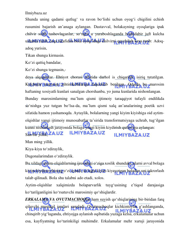 Ilmiybaza.uz 
 
Shunda uning qadami qutlug‘ va ravon bo‘lishi uchun oyog‘i chigilini echish 
rusumini bajarish an’anaga aylangan. Dastavval, bolakayning oyoqlariga ipak 
chilvir solib tushovlaganlar, so‘ngra u yuraboshlaganda boshidabir juft kulcha 
ushatila turib, orqa tarafidan bola oyog‘idagi chilvirni qaychilab kesa turib: Adoq-
adoq yurisin,  
Tikan shunga kirmasin.  
Ko‘zi qattiq bandalar,  
Ko‘zi shunga tegmasin,-  
deya alqaganlar. Ehtiyot chorasi sifatida darhol is chiqarilib, isiriq tutatilgan. 
Kulchalar marosim ishtirokchilariga taqsimlab berilgan. Odatda bu marosim 
haftaning xosiyatli kunlari sanalgan chorshanba, yo juma kunlarida nishonlangan.  
Bunday marosimlarning ma’lum qismi ijtimoiy taraqqiyot tufayli endilikda 
so‘nishga yuz tutgan bo‘lsa-da, ma’lum qismi xalq an’analarining poetik uzvi 
sifatida hamon yashamoqda. Aytaylik, bolalarning yangi kiyim kiyishiga oid aytim-
olqishlar yangi ijtimoiy munosabatlar ta’sirida transformatsiyaga uchrab, tug‘ilgan 
kunni nishonlash jarayonida bolaga yangi kiyim kiydirish qutloviga aylangan:  
San bir yillik,  
Man ming yillik.  
Kiya-kiya to‘zdiraylik,  
Dugonalarimdan o‘zdiraylik.  
Bu xildagi aytim-olqishlarning ijrosidagi o‘ziga xoslik shundaki, ularni avval bolaga 
kiyim kiydiruvchining o‘zi aytadi, so‘ngra kiyim kiyayotgan boladan uni takrorlash 
talab qilinadi. Bola shu talabni ado etadi, xolos.  
Aytim-olqishlar 
xalqimizda 
bolaparvarlik tuyg‘usining 
e’tiqod darajasiga 
ko‘tarilganligini ko‘rsatuvchi marosimiy qo‘shiqlardir.  
ERKALAMA VA OVUTMACHOQlar ham suyish qo‘shiqlarining bir-biridan farq 
qiluvchi mustaqil janrlari sanaladi. Ovutmachoqlar kichkintoylar g‘ashlanganda, 
chinqirib yig‘laganda, ehtiyojga aylanish oqibatida yuzaga kelsa, erkalamalar uchun 
esa, kayfiyatning ko‘tarinkiligi muhimdir. Erkalamalar mehr xuruji jarayonida 
